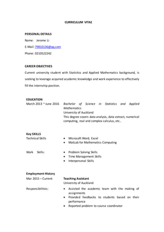 CURRICULUM VITAE
PERSONAL DETAILS
Name: Jerome Li
E-Mail: 79810136@qq.com
Phone: 0210522242
CAREER OBJECTIVES
Current university student with Statistics and Applied Mathematics background, is
seeking to leverage acquired academic knowledge and work experience to effectively
fill the internship position.
EDUCATION
March 2013 ~ June 2016 Bachelor of Science in Statistics and Applied
Mathematics
University of Auckland
This degree covers data analysis, data extract, numerical
computing, real and complex calculus, etc..
Key SKILLS
Technical Skills  Microsoft Word, Excel
 MatLab for Mathematics Computing
Work Skills:  Problem Solving Skills
 Time Management Skills
 Interpersonal Skills
Employment History
Mar 2015 – Current Teaching Assistant
University of Auckland
Responsibilities:  Assisted the academic team with the making of
assignments
 Provided feedbacks to students based on their
performance
 Reported problem to course coordinator
 