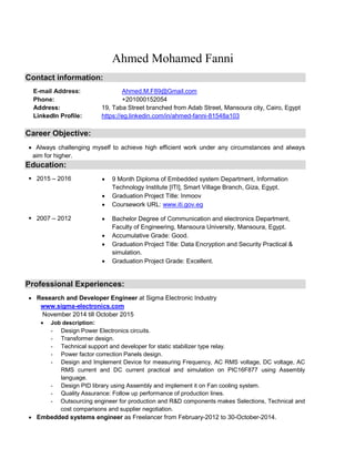 Ahmed Mohamed Fanni
Contact information:
E-mail Address: Ahmed.M.F89@Gmail.com
Phone: +201000152054
Address: 19, Taba Street branched from Adab Street, Mansoura city, Cairo, Egypt
LinkedIn Profile: https://eg.linkedin.com/in/ahmed-fanni-81548a103
Career Objective:
 Always challenging myself to achieve high efficient work under any circumstances and always
aim for higher.
Education:
 2015 – 2016  9 Month Diploma of Embedded system Department, Information
Technology Institute [ITI], Smart Village Branch, Giza, Egypt.
 Graduation Project Title: Inmoov
 Coursework URL: www.iti.gov.eg
 2007 – 2012  Bachelor Degree of Communication and electronics Department,
Faculty of Engineering, Mansoura University, Mansoura, Egypt.
 Accumulative Grade: Good.
 Graduation Project Title: Data Encryption and Security Practical &
simulation.
 Graduation Project Grade: Excellent.
Professional Experiences:
 Research and Developer Engineer at Sigma Electronic Industry
www.sigma-electronics.com
November 2014 till October 2015
 Job description:
- Design Power Electronics circuits.
- Transformer design.
- Technical support and developer for static stabilizer type relay.
- Power factor correction Panels design.
- Design and Implement Device for measuring Frequency, AC RMS voltage, DC voltage, AC
RMS current and DC current practical and simulation on PIC16F877 using Assembly
language.
- Design PID library using Assembly and implement it on Fan cooling system.
- Quality Assurance: Follow up performance of production lines.
- Outsourcing engineer for production and R&D components makes Selections, Technical and
cost comparisons and supplier negotiation.
 Embedded systems engineer as Freelancer from February-2012 to 30-October-2014.
 