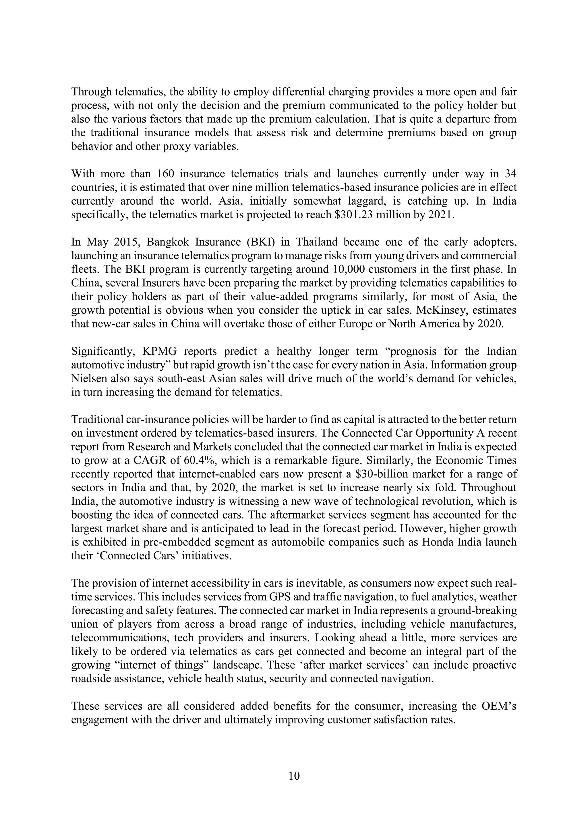 10
Through telematics, the ability to employ differential charging provides a more open and fair
process, with not only the decision and the premium communicated to the policy holder but
also the various factors that made up the premium calculation. That is quite a departure from
the traditional insurance models that assess risk and determine premiums based on group
behavior and other proxy variables.
With more than 160 insurance telematics trials and launches currently under way in 34
countries, it is estimated that over nine million telematics-based insurance policies are in effect
currently around the world. Asia, initially somewhat laggard, is catching up. In India
specifically, the telematics market is projected to reach $301.23 million by 2021.
In May 2015, Bangkok Insurance (BKI) in Thailand became one of the early adopters,
launching an insurance telematics program to manage risks from young drivers and commercial
fleets. The BKI program is currently targeting around 10,000 customers in the first phase. In
China, several Insurers have been preparing the market by providing telematics capabilities to
their policy holders as part of their value-added programs similarly, for most of Asia, the
growth potential is obvious when you consider the uptick in car sales. McKinsey, estimates
that new-car sales in China will overtake those of either Europe or North America by 2020.
Significantly, KPMG reports predict a healthy longer term “prognosis for the Indian
automotive industry” but rapid growth isn’t the case for every nation in Asia. Information group
Nielsen also says south-east Asian sales will drive much of the world’s demand for vehicles,
in turn increasing the demand for telematics.
Traditional car-insurance policies will be harder to find as capital is attracted to the better return
on investment ordered by telematics-based insurers. The Connected Car Opportunity A recent
report from Research and Markets concluded that the connected car market in India is expected
to grow at a CAGR of 60.4%, which is a remarkable figure. Similarly, the Economic Times
recently reported that internet-enabled cars now present a $30-billion market for a range of
sectors in India and that, by 2020, the market is set to increase nearly six fold. Throughout
India, the automotive industry is witnessing a new wave of technological revolution, which is
boosting the idea of connected cars. The aftermarket services segment has accounted for the
largest market share and is anticipated to lead in the forecast period. However, higher growth
is exhibited in pre-embedded segment as automobile companies such as Honda India launch
their ‘Connected Cars’ initiatives.
The provision of internet accessibility in cars is inevitable, as consumers now expect such real-
time services. This includes services from GPS and traffic navigation, to fuel analytics, weather
forecasting and safety features. The connected car market in India represents a ground-breaking
union of players from across a broad range of industries, including vehicle manufactures,
telecommunications, tech providers and insurers. Looking ahead a little, more services are
likely to be ordered via telematics as cars get connected and become an integral part of the
growing “internet of things” landscape. These ‘after market services’ can include proactive
roadside assistance, vehicle health status, security and connected navigation.
These services are all considered added benefits for the consumer, increasing the OEM’s
engagement with the driver and ultimately improving customer satisfaction rates.
 