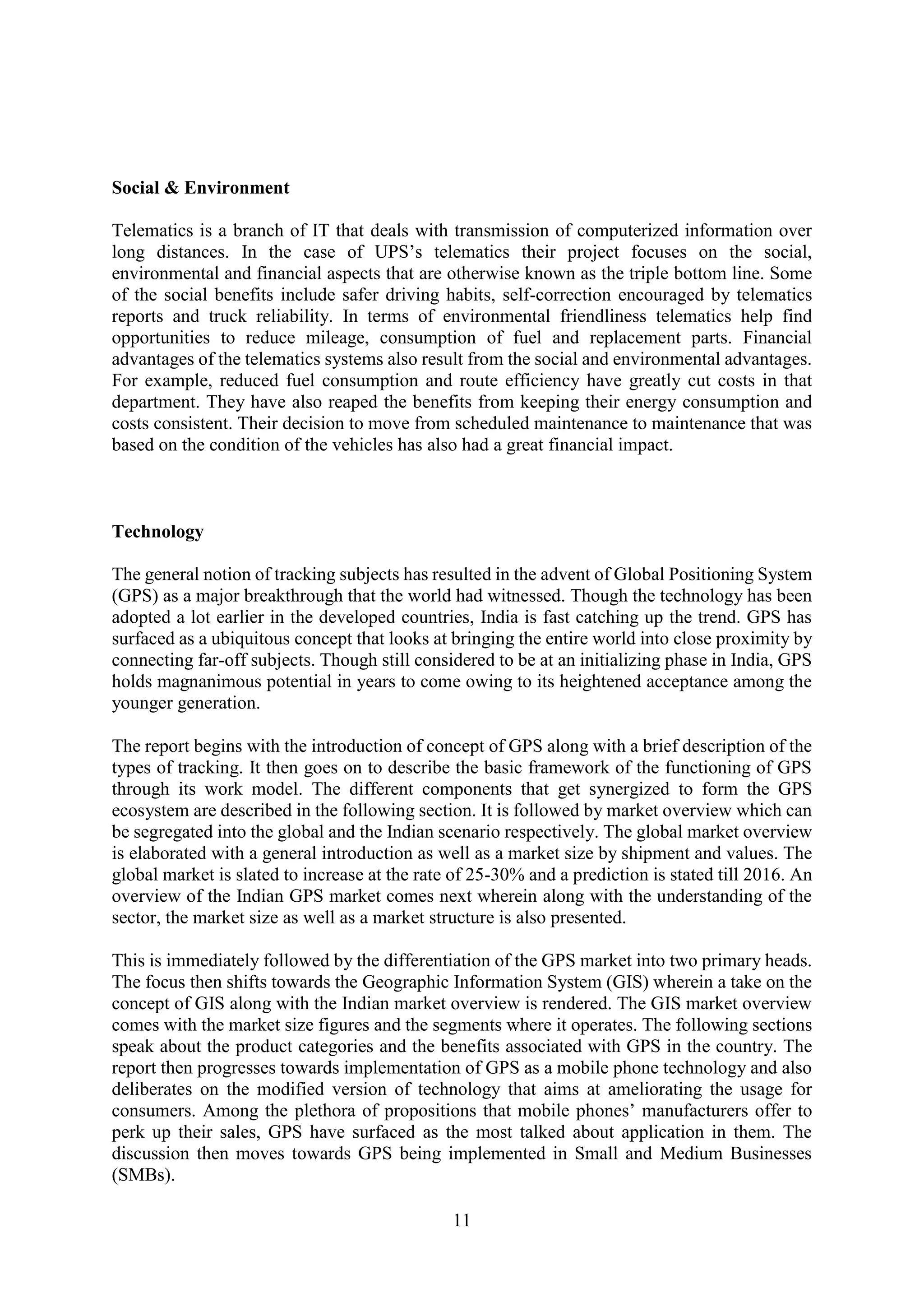 11
Social & Environment
Telematics is a branch of IT that deals with transmission of computerized information over
long distances. In the case of UPS’s telematics their project focuses on the social,
environmental and financial aspects that are otherwise known as the triple bottom line. Some
of the social benefits include safer driving habits, self-correction encouraged by telematics
reports and truck reliability. In terms of environmental friendliness telematics help find
opportunities to reduce mileage, consumption of fuel and replacement parts. Financial
advantages of the telematics systems also result from the social and environmental advantages.
For example, reduced fuel consumption and route efficiency have greatly cut costs in that
department. They have also reaped the benefits from keeping their energy consumption and
costs consistent. Their decision to move from scheduled maintenance to maintenance that was
based on the condition of the vehicles has also had a great financial impact.
Technology
The general notion of tracking subjects has resulted in the advent of Global Positioning System
(GPS) as a major breakthrough that the world had witnessed. Though the technology has been
adopted a lot earlier in the developed countries, India is fast catching up the trend. GPS has
surfaced as a ubiquitous concept that looks at bringing the entire world into close proximity by
connecting far-off subjects. Though still considered to be at an initializing phase in India, GPS
holds magnanimous potential in years to come owing to its heightened acceptance among the
younger generation.
The report begins with the introduction of concept of GPS along with a brief description of the
types of tracking. It then goes on to describe the basic framework of the functioning of GPS
through its work model. The different components that get synergized to form the GPS
ecosystem are described in the following section. It is followed by market overview which can
be segregated into the global and the Indian scenario respectively. The global market overview
is elaborated with a general introduction as well as a market size by shipment and values. The
global market is slated to increase at the rate of 25-30% and a prediction is stated till 2016. An
overview of the Indian GPS market comes next wherein along with the understanding of the
sector, the market size as well as a market structure is also presented.
This is immediately followed by the differentiation of the GPS market into two primary heads.
The focus then shifts towards the Geographic Information System (GIS) wherein a take on the
concept of GIS along with the Indian market overview is rendered. The GIS market overview
comes with the market size figures and the segments where it operates. The following sections
speak about the product categories and the benefits associated with GPS in the country. The
report then progresses towards implementation of GPS as a mobile phone technology and also
deliberates on the modified version of technology that aims at ameliorating the usage for
consumers. Among the plethora of propositions that mobile phones’ manufacturers offer to
perk up their sales, GPS have surfaced as the most talked about application in them. The
discussion then moves towards GPS being implemented in Small and Medium Businesses
(SMBs).
 