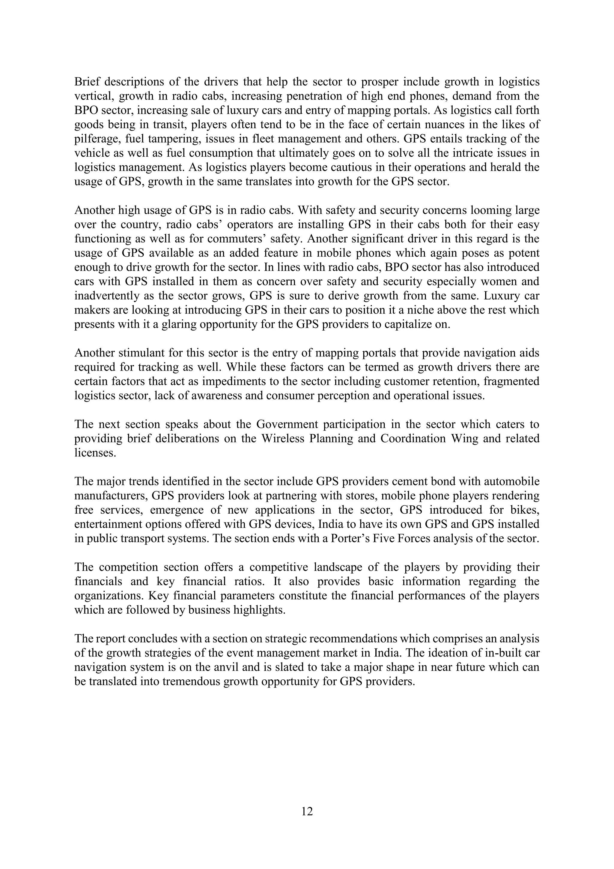 12
Brief descriptions of the drivers that help the sector to prosper include growth in logistics
vertical, growth in radio cabs, increasing penetration of high end phones, demand from the
BPO sector, increasing sale of luxury cars and entry of mapping portals. As logistics call forth
goods being in transit, players often tend to be in the face of certain nuances in the likes of
pilferage, fuel tampering, issues in fleet management and others. GPS entails tracking of the
vehicle as well as fuel consumption that ultimately goes on to solve all the intricate issues in
logistics management. As logistics players become cautious in their operations and herald the
usage of GPS, growth in the same translates into growth for the GPS sector.
Another high usage of GPS is in radio cabs. With safety and security concerns looming large
over the country, radio cabs’ operators are installing GPS in their cabs both for their easy
functioning as well as for commuters’ safety. Another significant driver in this regard is the
usage of GPS available as an added feature in mobile phones which again poses as potent
enough to drive growth for the sector. In lines with radio cabs, BPO sector has also introduced
cars with GPS installed in them as concern over safety and security especially women and
inadvertently as the sector grows, GPS is sure to derive growth from the same. Luxury car
makers are looking at introducing GPS in their cars to position it a niche above the rest which
presents with it a glaring opportunity for the GPS providers to capitalize on.
Another stimulant for this sector is the entry of mapping portals that provide navigation aids
required for tracking as well. While these factors can be termed as growth drivers there are
certain factors that act as impediments to the sector including customer retention, fragmented
logistics sector, lack of awareness and consumer perception and operational issues.
The next section speaks about the Government participation in the sector which caters to
providing brief deliberations on the Wireless Planning and Coordination Wing and related
licenses.
The major trends identified in the sector include GPS providers cement bond with automobile
manufacturers, GPS providers look at partnering with stores, mobile phone players rendering
free services, emergence of new applications in the sector, GPS introduced for bikes,
entertainment options offered with GPS devices, India to have its own GPS and GPS installed
in public transport systems. The section ends with a Porter’s Five Forces analysis of the sector.
The competition section offers a competitive landscape of the players by providing their
financials and key financial ratios. It also provides basic information regarding the
organizations. Key financial parameters constitute the financial performances of the players
which are followed by business highlights.
The report concludes with a section on strategic recommendations which comprises an analysis
of the growth strategies of the event management market in India. The ideation of in-built car
navigation system is on the anvil and is slated to take a major shape in near future which can
be translated into tremendous growth opportunity for GPS providers.
 