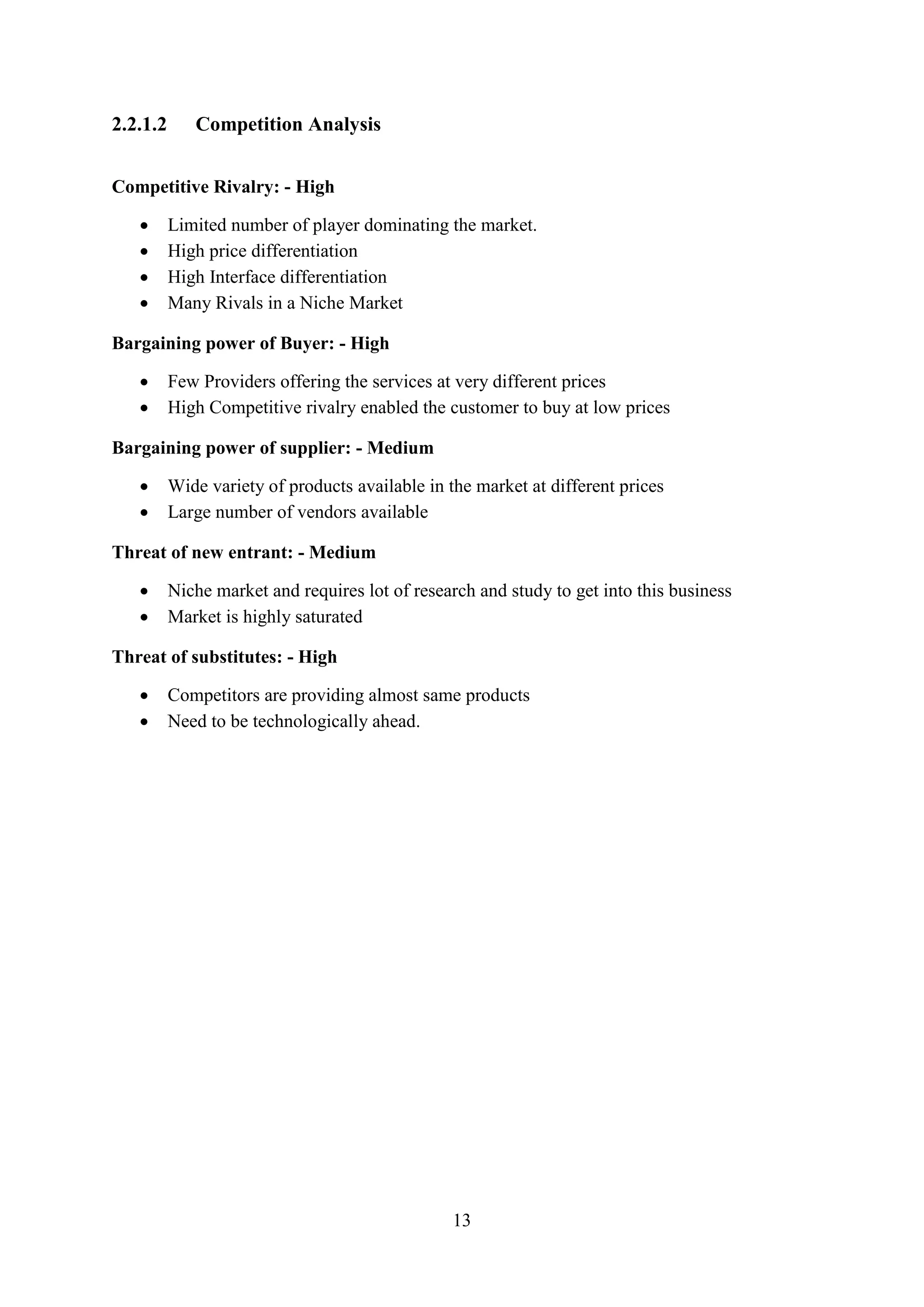 13
2.2.1.2 Competition Analysis
Competitive Rivalry: - High
 Limited number of player dominating the market.
 High price differentiation
 High Interface differentiation
 Many Rivals in a Niche Market
Bargaining power of Buyer: - High
 Few Providers offering the services at very different prices
 High Competitive rivalry enabled the customer to buy at low prices
Bargaining power of supplier: - Medium
 Wide variety of products available in the market at different prices
 Large number of vendors available
Threat of new entrant: - Medium
 Niche market and requires lot of research and study to get into this business
 Market is highly saturated
Threat of substitutes: - High
 Competitors are providing almost same products
 Need to be technologically ahead.
 