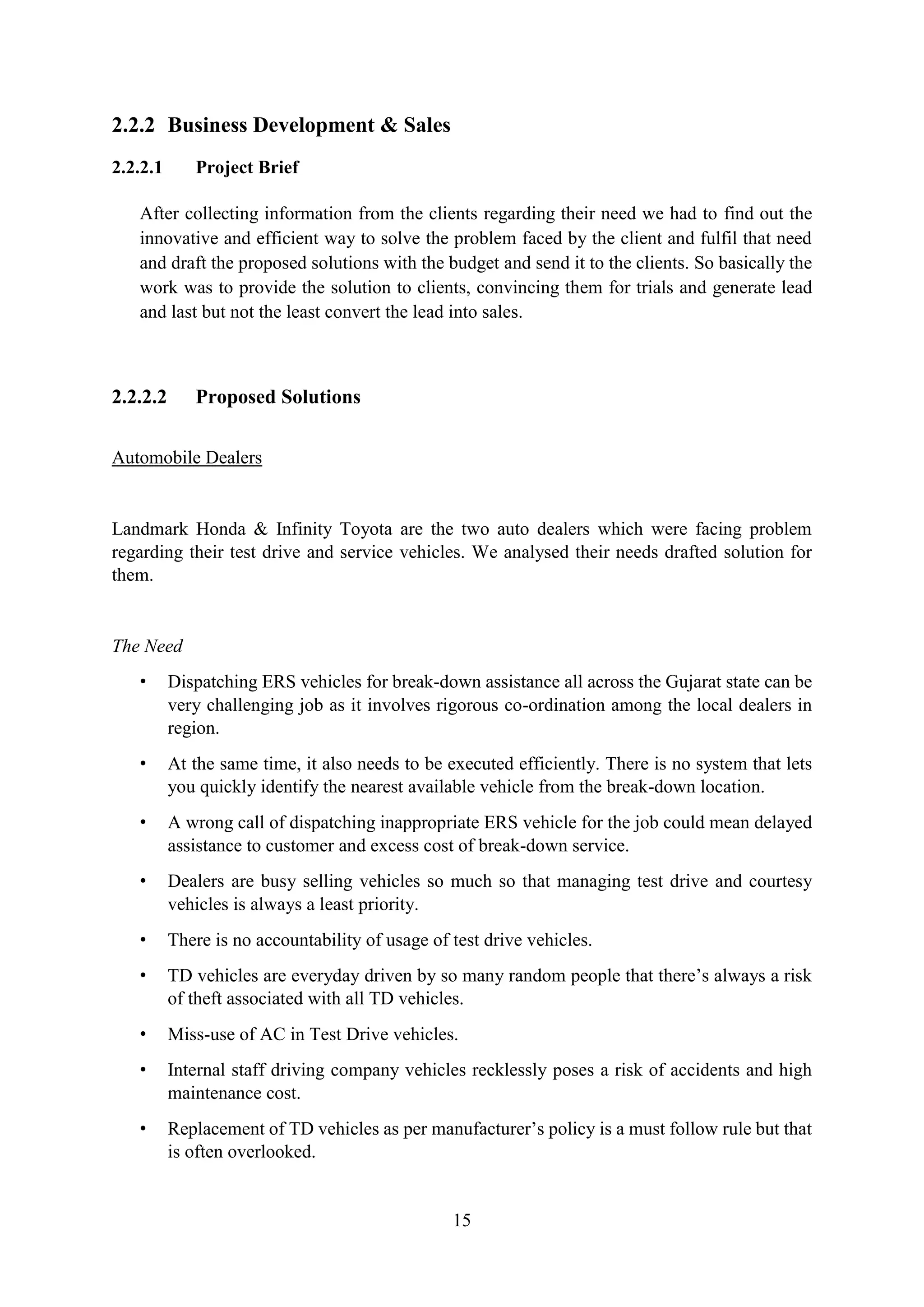 15
2.2.2 Business Development & Sales
2.2.2.1 Project Brief
After collecting information from the clients regarding their need we had to find out the
innovative and efficient way to solve the problem faced by the client and fulfil that need
and draft the proposed solutions with the budget and send it to the clients. So basically the
work was to provide the solution to clients, convincing them for trials and generate lead
and last but not the least convert the lead into sales.
2.2.2.2 Proposed Solutions
Automobile Dealers
Landmark Honda & Infinity Toyota are the two auto dealers which were facing problem
regarding their test drive and service vehicles. We analysed their needs drafted solution for
them.
The Need
• Dispatching ERS vehicles for break-down assistance all across the Gujarat state can be
very challenging job as it involves rigorous co-ordination among the local dealers in
region.
• At the same time, it also needs to be executed efficiently. There is no system that lets
you quickly identify the nearest available vehicle from the break-down location.
• A wrong call of dispatching inappropriate ERS vehicle for the job could mean delayed
assistance to customer and excess cost of break-down service.
• Dealers are busy selling vehicles so much so that managing test drive and courtesy
vehicles is always a least priority.
• There is no accountability of usage of test drive vehicles.
• TD vehicles are everyday driven by so many random people that there’s always a risk
of theft associated with all TD vehicles.
• Miss-use of AC in Test Drive vehicles.
• Internal staff driving company vehicles recklessly poses a risk of accidents and high
maintenance cost.
• Replacement of TD vehicles as per manufacturer’s policy is a must follow rule but that
is often overlooked.
 