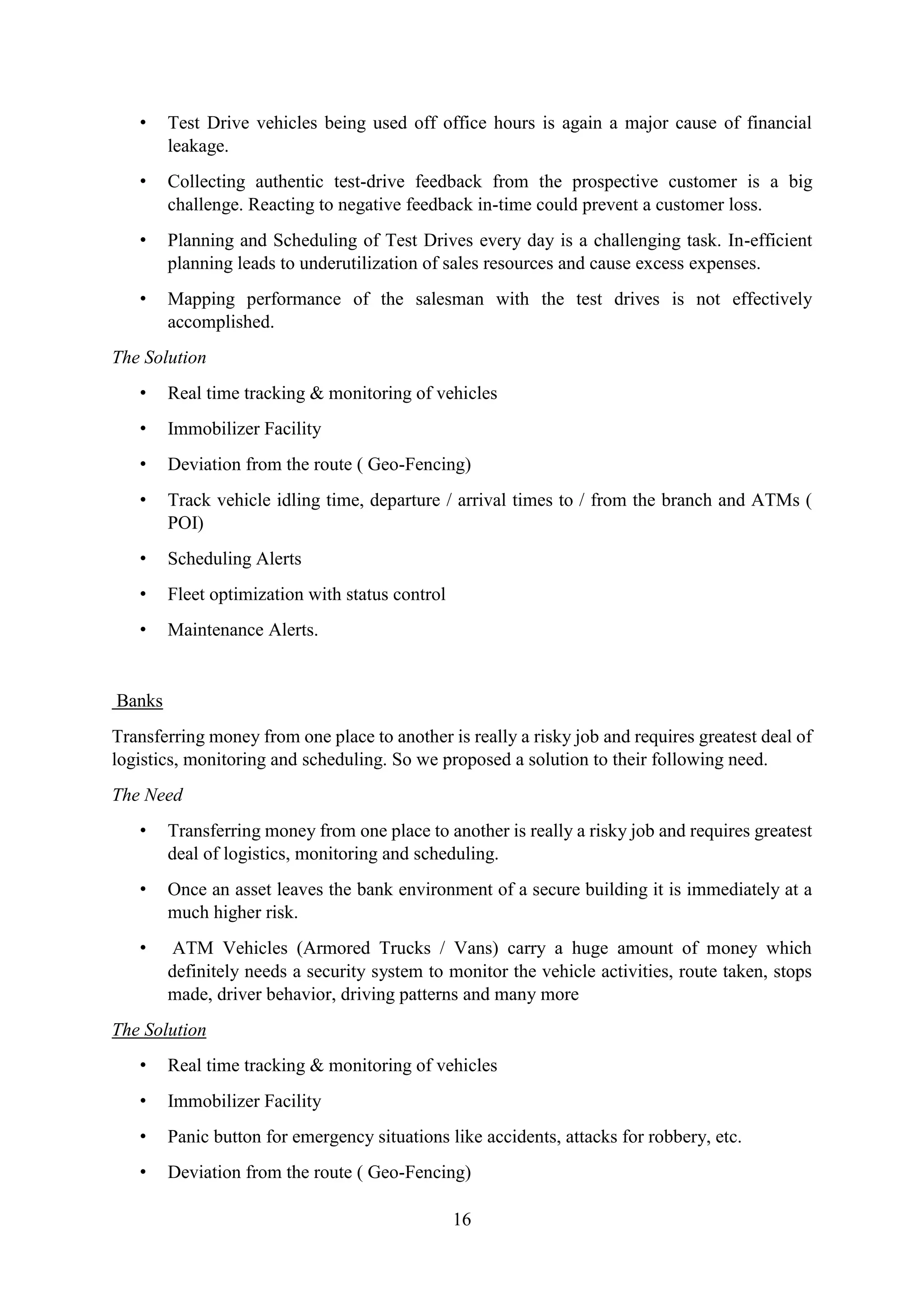 16
• Test Drive vehicles being used off office hours is again a major cause of financial
leakage.
• Collecting authentic test-drive feedback from the prospective customer is a big
challenge. Reacting to negative feedback in-time could prevent a customer loss.
• Planning and Scheduling of Test Drives every day is a challenging task. In-efficient
planning leads to underutilization of sales resources and cause excess expenses.
• Mapping performance of the salesman with the test drives is not effectively
accomplished.
The Solution
• Real time tracking & monitoring of vehicles
• Immobilizer Facility
• Deviation from the route ( Geo-Fencing)
• Track vehicle idling time, departure / arrival times to / from the branch and ATMs (
POI)
• Scheduling Alerts
• Fleet optimization with status control
• Maintenance Alerts.
Banks
Transferring money from one place to another is really a risky job and requires greatest deal of
logistics, monitoring and scheduling. So we proposed a solution to their following need.
The Need
• Transferring money from one place to another is really a risky job and requires greatest
deal of logistics, monitoring and scheduling.
• Once an asset leaves the bank environment of a secure building it is immediately at a
much higher risk.
• ATM Vehicles (Armored Trucks / Vans) carry a huge amount of money which
definitely needs a security system to monitor the vehicle activities, route taken, stops
made, driver behavior, driving patterns and many more
The Solution
• Real time tracking & monitoring of vehicles
• Immobilizer Facility
• Panic button for emergency situations like accidents, attacks for robbery, etc.
• Deviation from the route ( Geo-Fencing)
 