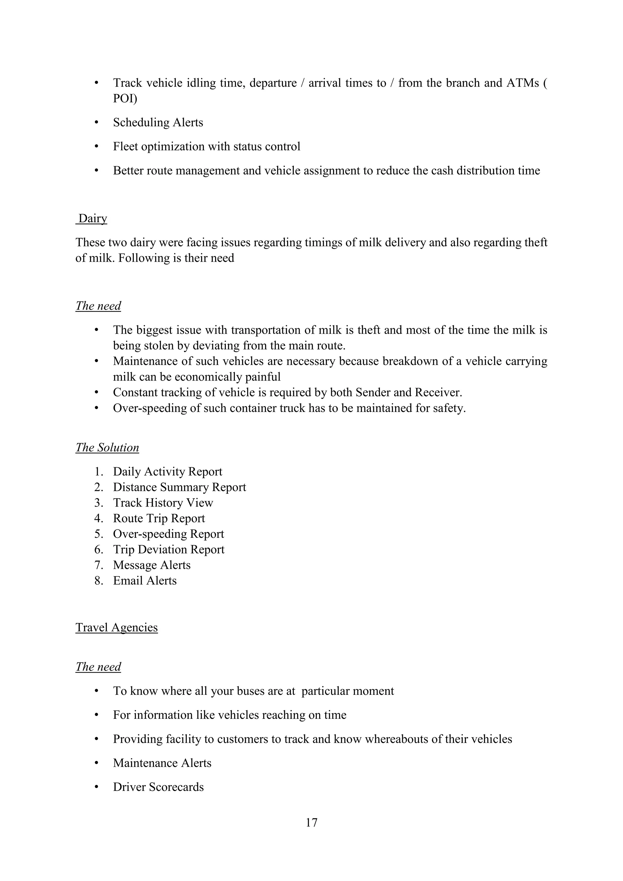 17
• Track vehicle idling time, departure / arrival times to / from the branch and ATMs (
POI)
• Scheduling Alerts
• Fleet optimization with status control
• Better route management and vehicle assignment to reduce the cash distribution time
Dairy
These two dairy were facing issues regarding timings of milk delivery and also regarding theft
of milk. Following is their need
The need
• The biggest issue with transportation of milk is theft and most of the time the milk is
being stolen by deviating from the main route.
• Maintenance of such vehicles are necessary because breakdown of a vehicle carrying
milk can be economically painful
• Constant tracking of vehicle is required by both Sender and Receiver.
• Over-speeding of such container truck has to be maintained for safety.
The Solution
1. Daily Activity Report
2. Distance Summary Report
3. Track History View
4. Route Trip Report
5. Over-speeding Report
6. Trip Deviation Report
7. Message Alerts
8. Email Alerts
Travel Agencies
The need
• To know where all your buses are at particular moment
• For information like vehicles reaching on time
• Providing facility to customers to track and know whereabouts of their vehicles
• Maintenance Alerts
• Driver Scorecards
 