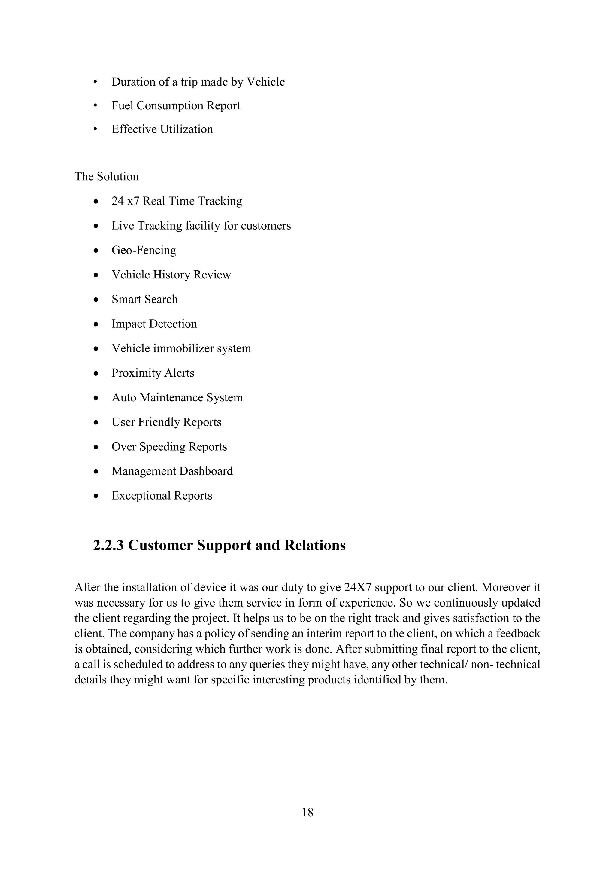 18
• Duration of a trip made by Vehicle
• Fuel Consumption Report
• Effective Utilization
The Solution
 24 x7 Real Time Tracking
 Live Tracking facility for customers
 Geo-Fencing
 Vehicle History Review
 Smart Search
 Impact Detection
 Vehicle immobilizer system
 Proximity Alerts
 Auto Maintenance System
 User Friendly Reports
 Over Speeding Reports
 Management Dashboard
 Exceptional Reports
2.2.3 Customer Support and Relations
After the installation of device it was our duty to give 24X7 support to our client. Moreover it
was necessary for us to give them service in form of experience. So we continuously updated
the client regarding the project. It helps us to be on the right track and gives satisfaction to the
client. The company has a policy of sending an interim report to the client, on which a feedback
is obtained, considering which further work is done. After submitting final report to the client,
a call is scheduled to address to any queries they might have, any other technical/ non- technical
details they might want for specific interesting products identified by them.
 