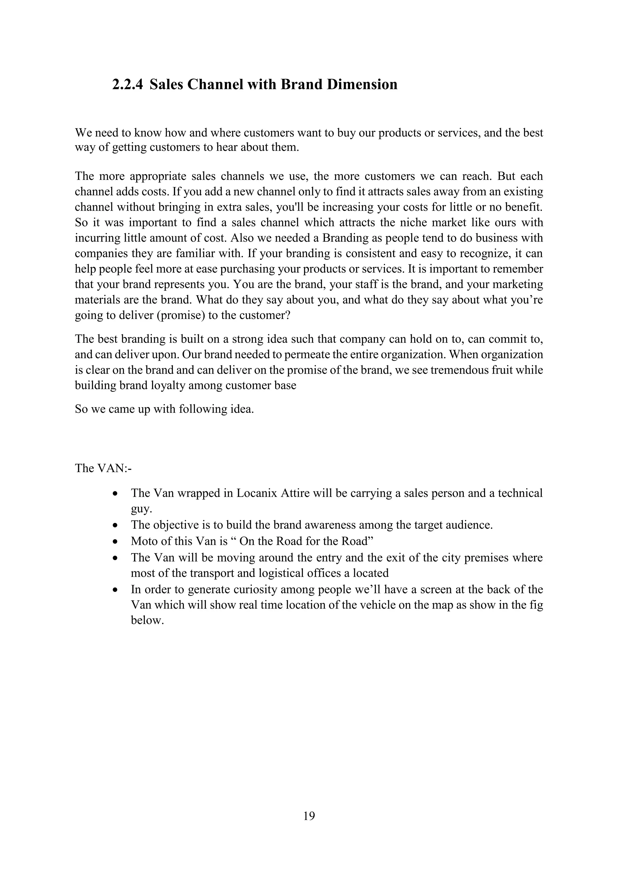 19
2.2.4 Sales Channel with Brand Dimension
We need to know how and where customers want to buy our products or services, and the best
way of getting customers to hear about them.
The more appropriate sales channels we use, the more customers we can reach. But each
channel adds costs. If you add a new channel only to find it attracts sales away from an existing
channel without bringing in extra sales, you'll be increasing your costs for little or no benefit.
So it was important to find a sales channel which attracts the niche market like ours with
incurring little amount of cost. Also we needed a Branding as people tend to do business with
companies they are familiar with. If your branding is consistent and easy to recognize, it can
help people feel more at ease purchasing your products or services. It is important to remember
that your brand represents you. You are the brand, your staff is the brand, and your marketing
materials are the brand. What do they say about you, and what do they say about what you’re
going to deliver (promise) to the customer?
The best branding is built on a strong idea such that company can hold on to, can commit to,
and can deliver upon. Our brand needed to permeate the entire organization. When organization
is clear on the brand and can deliver on the promise of the brand, we see tremendous fruit while
building brand loyalty among customer base
So we came up with following idea.
The VAN:-
 The Van wrapped in Locanix Attire will be carrying a sales person and a technical
guy.
 The objective is to build the brand awareness among the target audience.
 Moto of this Van is “ On the Road for the Road”
 The Van will be moving around the entry and the exit of the city premises where
most of the transport and logistical offices a located
 In order to generate curiosity among people we’ll have a screen at the back of the
Van which will show real time location of the vehicle on the map as show in the fig
below.
 