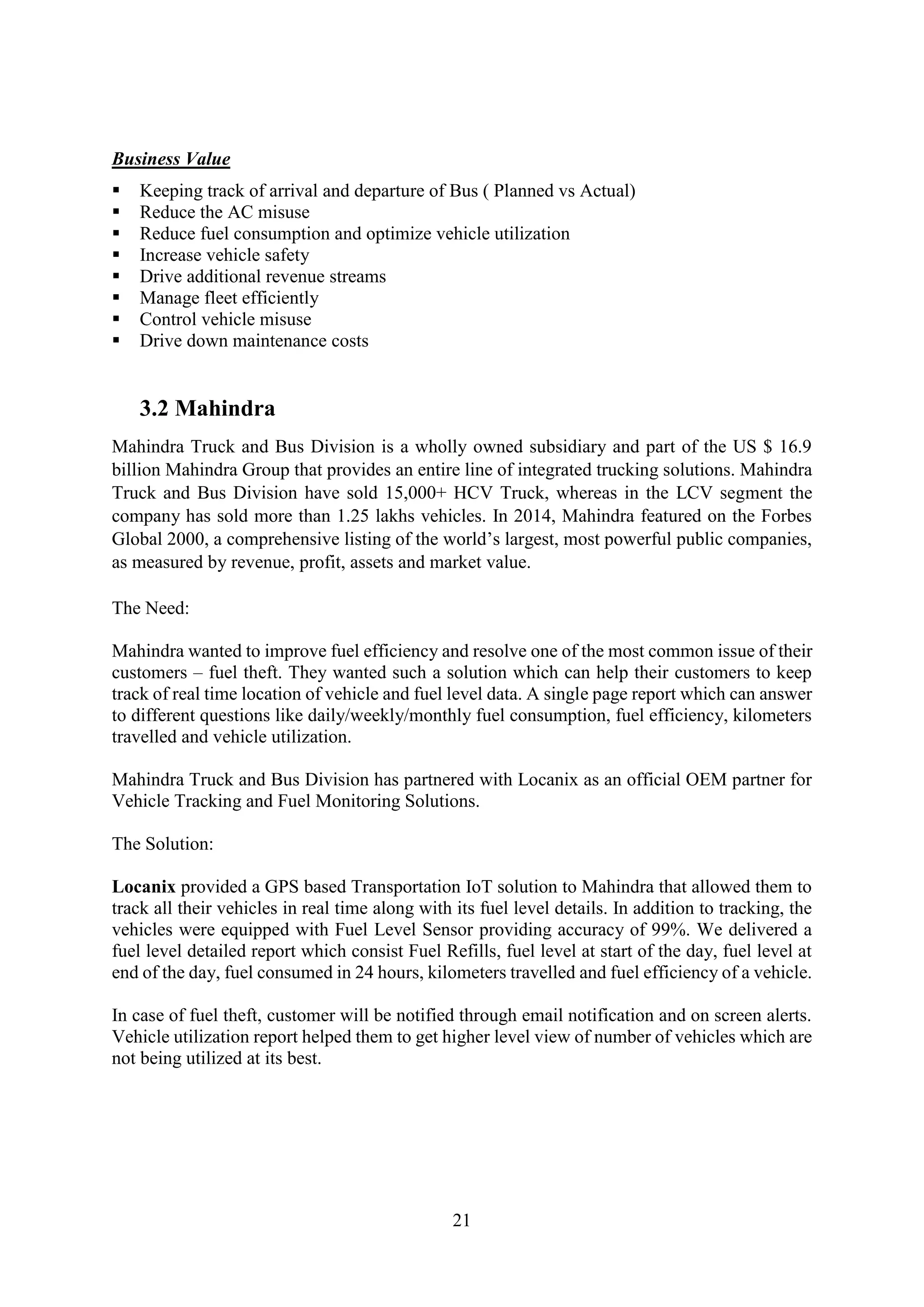 21
Business Value
 Keeping track of arrival and departure of Bus ( Planned vs Actual)
 Reduce the AC misuse
 Reduce fuel consumption and optimize vehicle utilization
 Increase vehicle safety
 Drive additional revenue streams
 Manage fleet efficiently
 Control vehicle misuse
 Drive down maintenance costs
3.2 Mahindra
Mahindra Truck and Bus Division is a wholly owned subsidiary and part of the US $ 16.9
billion Mahindra Group that provides an entire line of integrated trucking solutions. Mahindra
Truck and Bus Division have sold 15,000+ HCV Truck, whereas in the LCV segment the
company has sold more than 1.25 lakhs vehicles. In 2014, Mahindra featured on the Forbes
Global 2000, a comprehensive listing of the world’s largest, most powerful public companies,
as measured by revenue, profit, assets and market value.
The Need:
Mahindra wanted to improve fuel efficiency and resolve one of the most common issue of their
customers – fuel theft. They wanted such a solution which can help their customers to keep
track of real time location of vehicle and fuel level data. A single page report which can answer
to different questions like daily/weekly/monthly fuel consumption, fuel efficiency, kilometers
travelled and vehicle utilization.
Mahindra Truck and Bus Division has partnered with Locanix as an official OEM partner for
Vehicle Tracking and Fuel Monitoring Solutions.
The Solution:
Locanix provided a GPS based Transportation IoT solution to Mahindra that allowed them to
track all their vehicles in real time along with its fuel level details. In addition to tracking, the
vehicles were equipped with Fuel Level Sensor providing accuracy of 99%. We delivered a
fuel level detailed report which consist Fuel Refills, fuel level at start of the day, fuel level at
end of the day, fuel consumed in 24 hours, kilometers travelled and fuel efficiency of a vehicle.
In case of fuel theft, customer will be notified through email notification and on screen alerts.
Vehicle utilization report helped them to get higher level view of number of vehicles which are
not being utilized at its best.
 