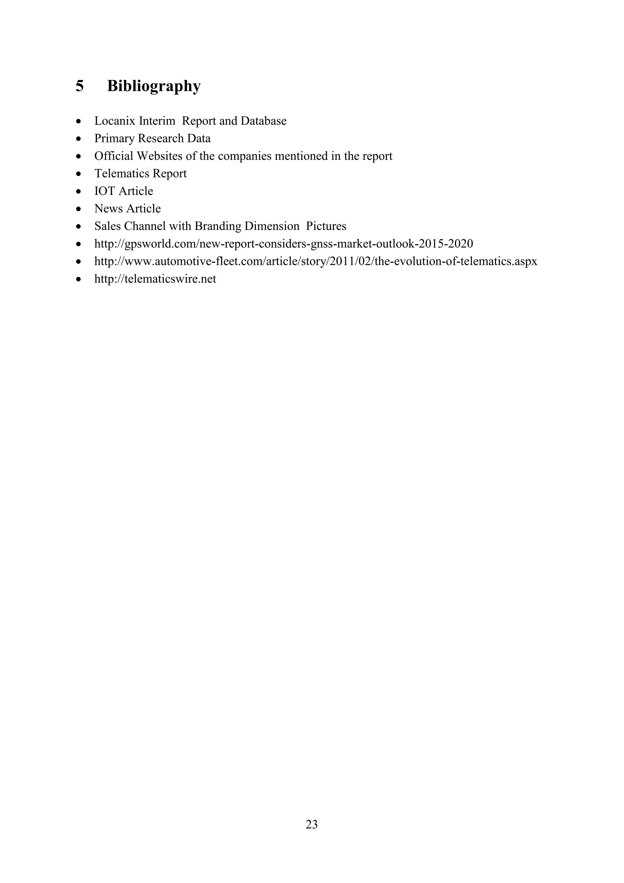 23
5 Bibliography
 Locanix Interim Report and Database
 Primary Research Data
 Official Websites of the companies mentioned in the report
 Telematics Report
 IOT Article
 News Article
 Sales Channel with Branding Dimension Pictures
 http://gpsworld.com/new-report-considers-gnss-market-outlook-2015-2020
 http://www.automotive-fleet.com/article/story/2011/02/the-evolution-of-telematics.aspx
 http://telematicswire.net
 