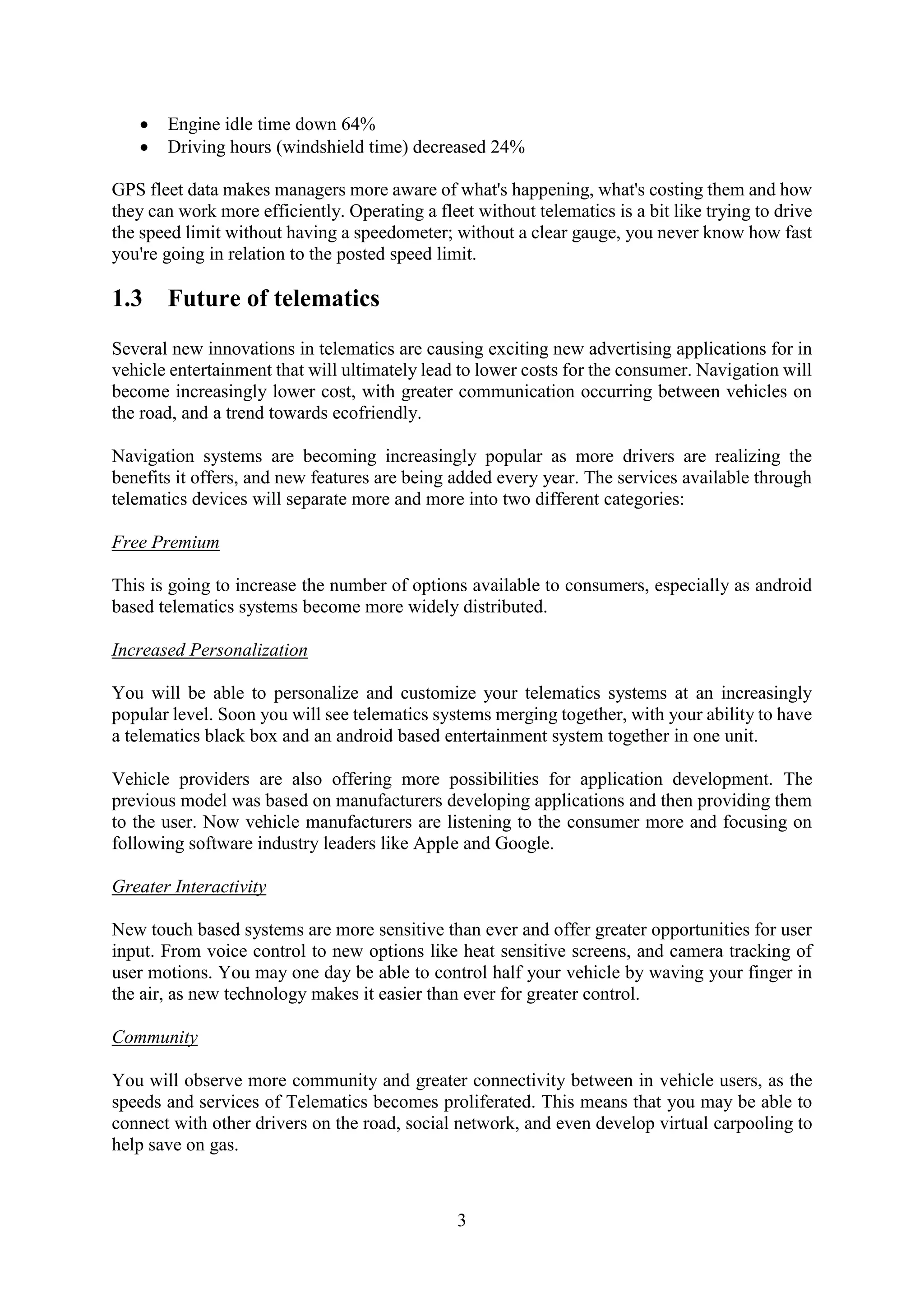 3
 Engine idle time down 64%
 Driving hours (windshield time) decreased 24%
GPS fleet data makes managers more aware of what's happening, what's costing them and how
they can work more efficiently. Operating a fleet without telematics is a bit like trying to drive
the speed limit without having a speedometer; without a clear gauge, you never know how fast
you're going in relation to the posted speed limit.
1.3 Future of telematics
Several new innovations in telematics are causing exciting new advertising applications for in
vehicle entertainment that will ultimately lead to lower costs for the consumer. Navigation will
become increasingly lower cost, with greater communication occurring between vehicles on
the road, and a trend towards ecofriendly.
Navigation systems are becoming increasingly popular as more drivers are realizing the
benefits it offers, and new features are being added every year. The services available through
telematics devices will separate more and more into two different categories:
Free Premium
This is going to increase the number of options available to consumers, especially as android
based telematics systems become more widely distributed.
Increased Personalization
You will be able to personalize and customize your telematics systems at an increasingly
popular level. Soon you will see telematics systems merging together, with your ability to have
a telematics black box and an android based entertainment system together in one unit.
Vehicle providers are also offering more possibilities for application development. The
previous model was based on manufacturers developing applications and then providing them
to the user. Now vehicle manufacturers are listening to the consumer more and focusing on
following software industry leaders like Apple and Google.
Greater Interactivity
New touch based systems are more sensitive than ever and offer greater opportunities for user
input. From voice control to new options like heat sensitive screens, and camera tracking of
user motions. You may one day be able to control half your vehicle by waving your finger in
the air, as new technology makes it easier than ever for greater control.
Community
You will observe more community and greater connectivity between in vehicle users, as the
speeds and services of Telematics becomes proliferated. This means that you may be able to
connect with other drivers on the road, social network, and even develop virtual carpooling to
help save on gas.
 