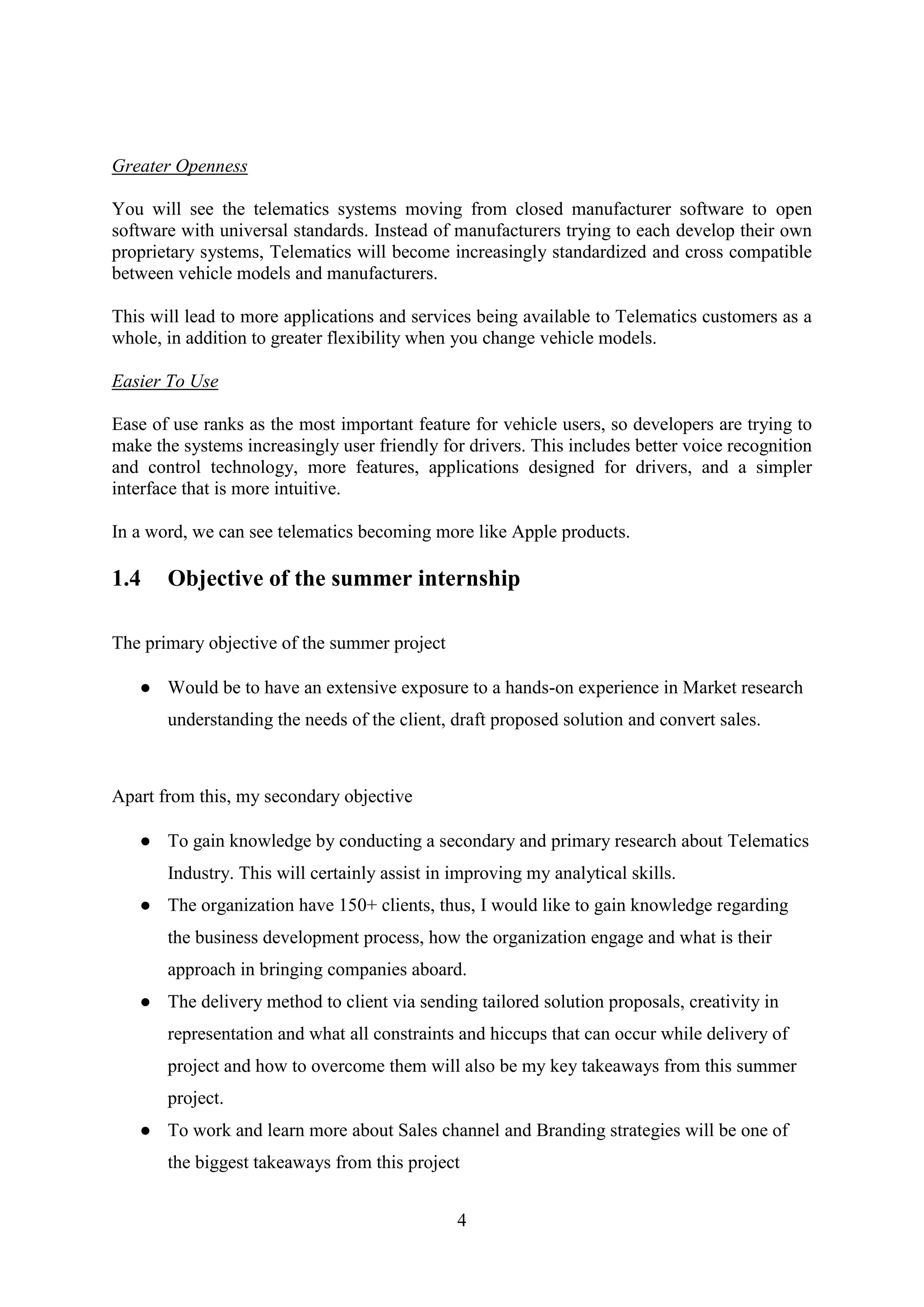 4
Greater Openness
You will see the telematics systems moving from closed manufacturer software to open
software with universal standards. Instead of manufacturers trying to each develop their own
proprietary systems, Telematics will become increasingly standardized and cross compatible
between vehicle models and manufacturers.
This will lead to more applications and services being available to Telematics customers as a
whole, in addition to greater flexibility when you change vehicle models.
Easier To Use
Ease of use ranks as the most important feature for vehicle users, so developers are trying to
make the systems increasingly user friendly for drivers. This includes better voice recognition
and control technology, more features, applications designed for drivers, and a simpler
interface that is more intuitive.
In a word, we can see telematics becoming more like Apple products.
1.4 Objective of the summer internship
The primary objective of the summer project
● Would be to have an extensive exposure to a hands-on experience in Market research
understanding the needs of the client, draft proposed solution and convert sales.
Apart from this, my secondary objective
● To gain knowledge by conducting a secondary and primary research about Telematics
Industry. This will certainly assist in improving my analytical skills.
● The organization have 150+ clients, thus, I would like to gain knowledge regarding
the business development process, how the organization engage and what is their
approach in bringing companies aboard.
● The delivery method to client via sending tailored solution proposals, creativity in
representation and what all constraints and hiccups that can occur while delivery of
project and how to overcome them will also be my key takeaways from this summer
project.
● To work and learn more about Sales channel and Branding strategies will be one of
the biggest takeaways from this project
 