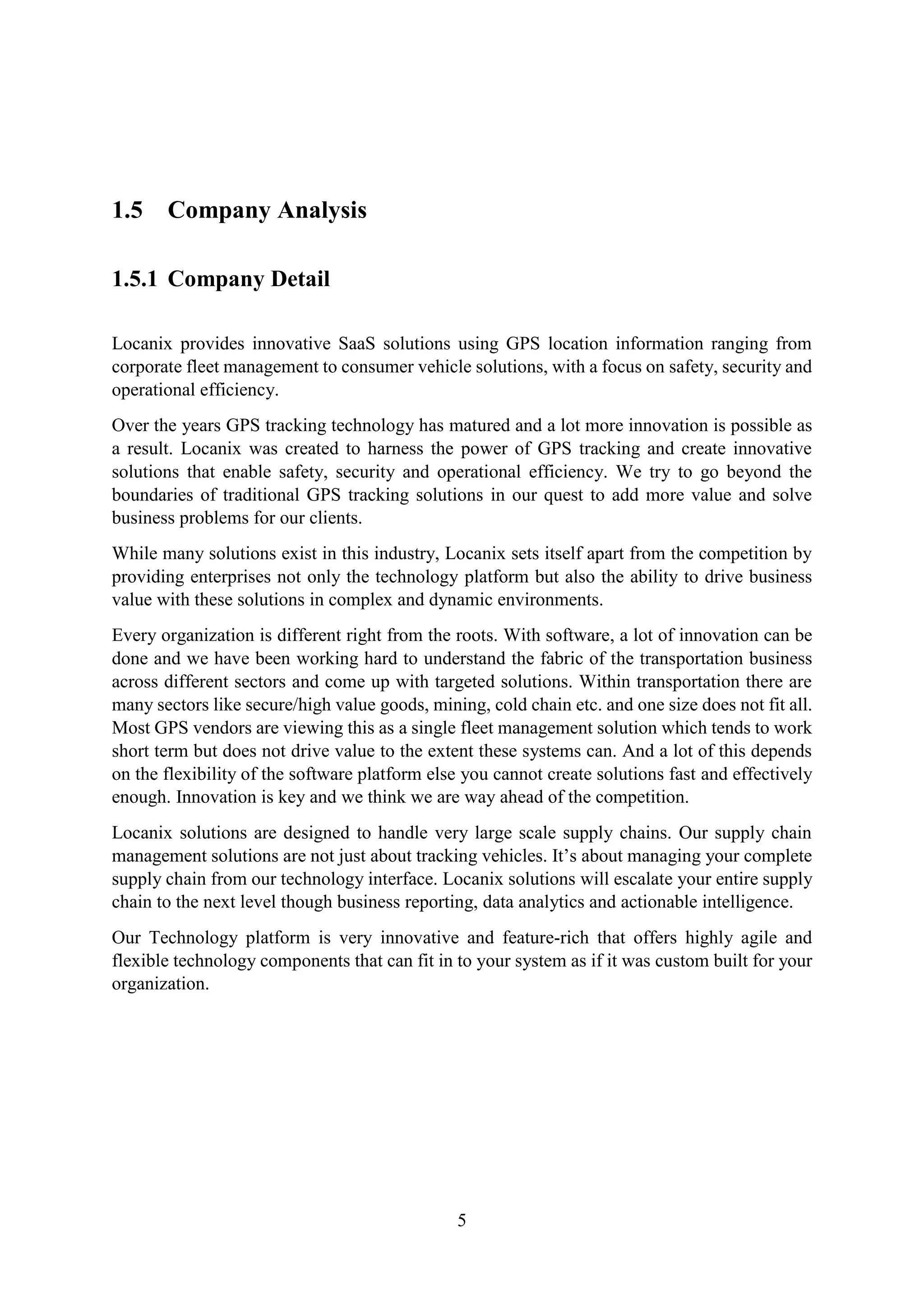 5
1.5 Company Analysis
1.5.1 Company Detail
Locanix provides innovative SaaS solutions using GPS location information ranging from
corporate fleet management to consumer vehicle solutions, with a focus on safety, security and
operational efficiency.
Over the years GPS tracking technology has matured and a lot more innovation is possible as
a result. Locanix was created to harness the power of GPS tracking and create innovative
solutions that enable safety, security and operational efficiency. We try to go beyond the
boundaries of traditional GPS tracking solutions in our quest to add more value and solve
business problems for our clients.
While many solutions exist in this industry, Locanix sets itself apart from the competition by
providing enterprises not only the technology platform but also the ability to drive business
value with these solutions in complex and dynamic environments.
Every organization is different right from the roots. With software, a lot of innovation can be
done and we have been working hard to understand the fabric of the transportation business
across different sectors and come up with targeted solutions. Within transportation there are
many sectors like secure/high value goods, mining, cold chain etc. and one size does not fit all.
Most GPS vendors are viewing this as a single fleet management solution which tends to work
short term but does not drive value to the extent these systems can. And a lot of this depends
on the flexibility of the software platform else you cannot create solutions fast and effectively
enough. Innovation is key and we think we are way ahead of the competition.
Locanix solutions are designed to handle very large scale supply chains. Our supply chain
management solutions are not just about tracking vehicles. It’s about managing your complete
supply chain from our technology interface. Locanix solutions will escalate your entire supply
chain to the next level though business reporting, data analytics and actionable intelligence.
Our Technology platform is very innovative and feature-rich that offers highly agile and
flexible technology components that can fit in to your system as if it was custom built for your
organization.
 