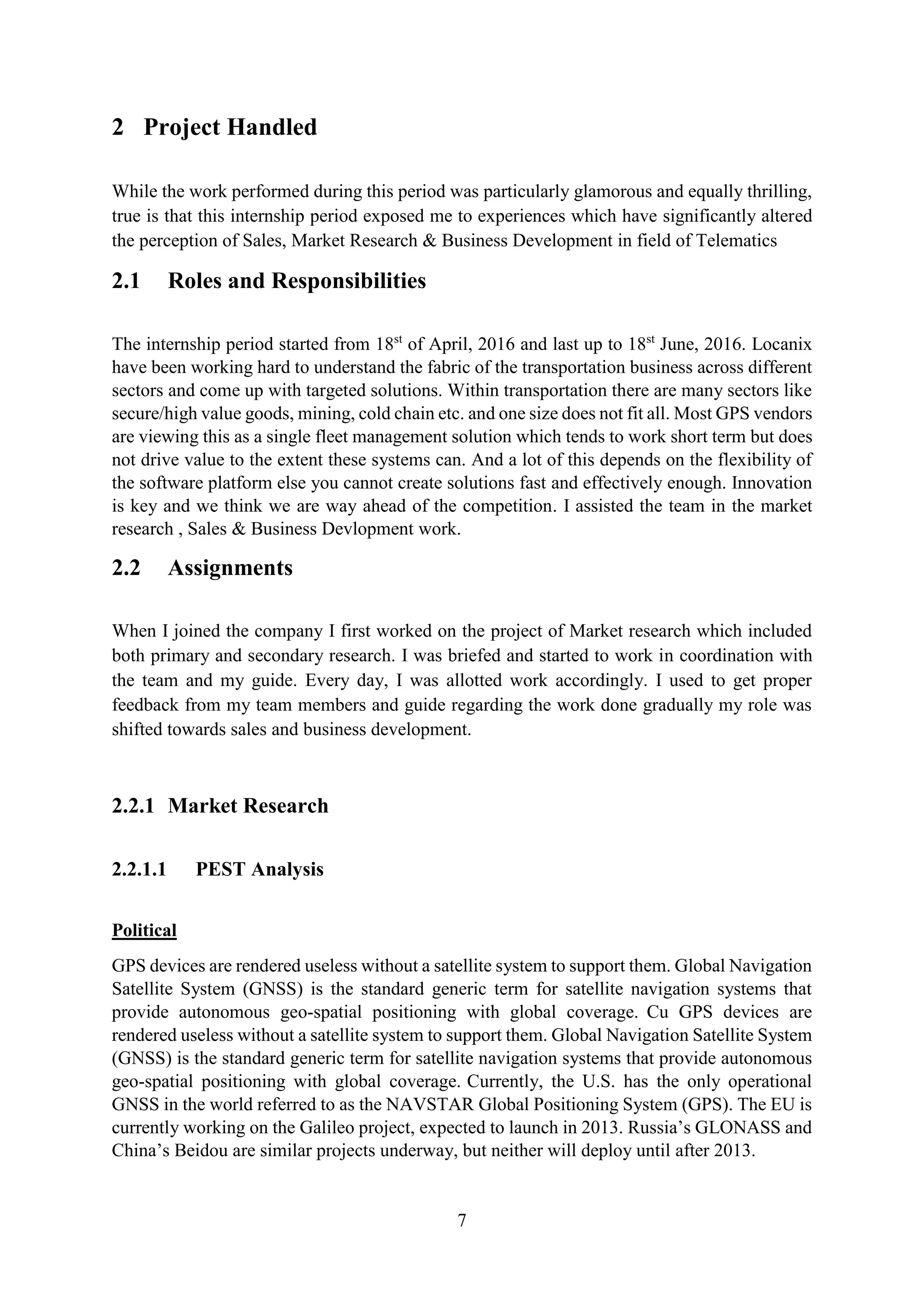 7
2 Project Handled
While the work performed during this period was particularly glamorous and equally thrilling,
true is that this internship period exposed me to experiences which have significantly altered
the perception of Sales, Market Research & Business Development in field of Telematics
2.1 Roles and Responsibilities
The internship period started from 18st
of April, 2016 and last up to 18st
June, 2016. Locanix
have been working hard to understand the fabric of the transportation business across different
sectors and come up with targeted solutions. Within transportation there are many sectors like
secure/high value goods, mining, cold chain etc. and one size does not fit all. Most GPS vendors
are viewing this as a single fleet management solution which tends to work short term but does
not drive value to the extent these systems can. And a lot of this depends on the flexibility of
the software platform else you cannot create solutions fast and effectively enough. Innovation
is key and we think we are way ahead of the competition. I assisted the team in the market
research , Sales & Business Devlopment work.
2.2 Assignments
When I joined the company I first worked on the project of Market research which included
both primary and secondary research. I was briefed and started to work in coordination with
the team and my guide. Every day, I was allotted work accordingly. I used to get proper
feedback from my team members and guide regarding the work done gradually my role was
shifted towards sales and business development.
2.2.1 Market Research
2.2.1.1 PEST Analysis
Political
GPS devices are rendered useless without a satellite system to support them. Global Navigation
Satellite System (GNSS) is the standard generic term for satellite navigation systems that
provide autonomous geo-spatial positioning with global coverage. Cu GPS devices are
rendered useless without a satellite system to support them. Global Navigation Satellite System
(GNSS) is the standard generic term for satellite navigation systems that provide autonomous
geo-spatial positioning with global coverage. Currently, the U.S. has the only operational
GNSS in the world referred to as the NAVSTAR Global Positioning System (GPS). The EU is
currently working on the Galileo project, expected to launch in 2013. Russia’s GLONASS and
China’s Beidou are similar projects underway, but neither will deploy until after 2013.
 