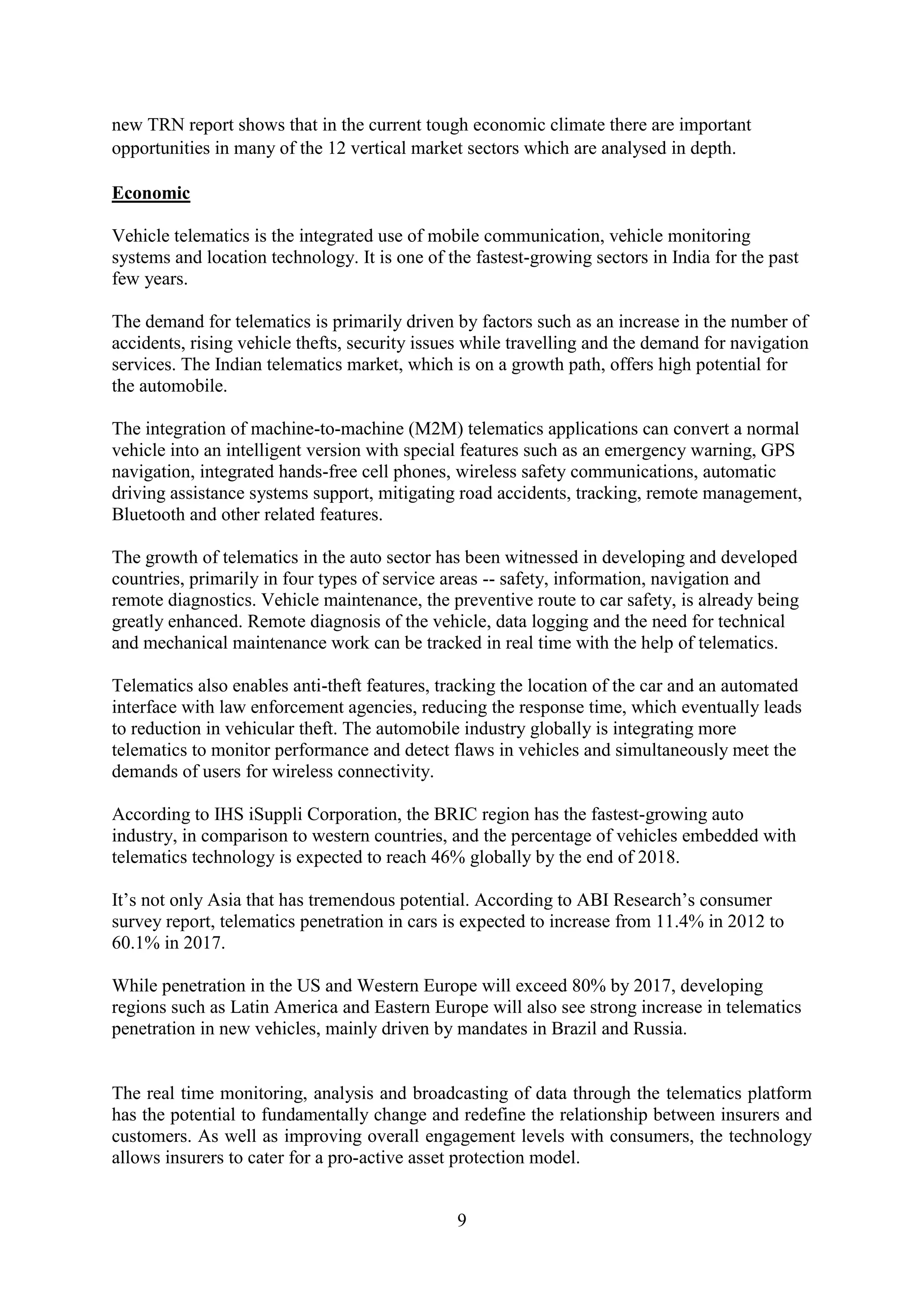 9
new TRN report shows that in the current tough economic climate there are important
opportunities in many of the 12 vertical market sectors which are analysed in depth.
Economic
Vehicle telematics is the integrated use of mobile communication, vehicle monitoring
systems and location technology. It is one of the fastest-growing sectors in India for the past
few years.
The demand for telematics is primarily driven by factors such as an increase in the number of
accidents, rising vehicle thefts, security issues while travelling and the demand for navigation
services. The Indian telematics market, which is on a growth path, offers high potential for
the automobile.
The integration of machine-to-machine (M2M) telematics applications can convert a normal
vehicle into an intelligent version with special features such as an emergency warning, GPS
navigation, integrated hands-free cell phones, wireless safety communications, automatic
driving assistance systems support, mitigating road accidents, tracking, remote management,
Bluetooth and other related features.
The growth of telematics in the auto sector has been witnessed in developing and developed
countries, primarily in four types of service areas -- safety, information, navigation and
remote diagnostics. Vehicle maintenance, the preventive route to car safety, is already being
greatly enhanced. Remote diagnosis of the vehicle, data logging and the need for technical
and mechanical maintenance work can be tracked in real time with the help of telematics.
Telematics also enables anti-theft features, tracking the location of the car and an automated
interface with law enforcement agencies, reducing the response time, which eventually leads
to reduction in vehicular theft. The automobile industry globally is integrating more
telematics to monitor performance and detect flaws in vehicles and simultaneously meet the
demands of users for wireless connectivity.
According to IHS iSuppli Corporation, the BRIC region has the fastest-growing auto
industry, in comparison to western countries, and the percentage of vehicles embedded with
telematics technology is expected to reach 46% globally by the end of 2018.
It’s not only Asia that has tremendous potential. According to ABI Research’s consumer
survey report, telematics penetration in cars is expected to increase from 11.4% in 2012 to
60.1% in 2017.
While penetration in the US and Western Europe will exceed 80% by 2017, developing
regions such as Latin America and Eastern Europe will also see strong increase in telematics
penetration in new vehicles, mainly driven by mandates in Brazil and Russia.
The real time monitoring, analysis and broadcasting of data through the telematics platform
has the potential to fundamentally change and redefine the relationship between insurers and
customers. As well as improving overall engagement levels with consumers, the technology
allows insurers to cater for a pro-active asset protection model.
 