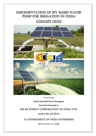 Implementation of SPV based Water
pump for Irrigation in India
Concept Note
Presented By
Wasim Ashraf (M.Tech IIT Kharagpur)
During the Internship at
SOLAR ENERGY CORPORATION OF INDIA Ltd.
भारतीय सौर ऊर्ाा निगम
(A GOVERNMENT OF INDIA ENTERPRISE)
(भारत सरकार का उद्यम)
 