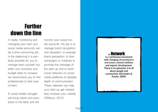 Page 9
Further
down the line
In reality, monitoring and
managing your start-up’s
social media accounts can
be a time-consuming job.
In the beginning it is per-
fectly possible for you to
manage them yourself, but
when your business and
budget starts to increase
we recommend you to hire
professionals to take care
of them.
A social media manager
will bring clients and pros-
pects to the table and will
monitor your social me-
dia accounts. His job is to
manage brand recognition
and reputation, to evaluate
brand perception, to plan
campaigns or initiatives to
promote the message of
the start-up and to build
social networks on social
media platforms to facilitate
depth of communication.
These networks can help
your start-up get noticed,
they increase your visibility.
(DiMauro, 2012)
 