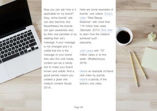 Page 99
Now you can ask how is it
applicable for my brand?
Easy, some brands´ ads
can also become viral.
Nevertheless the brands
can gain awareness also
by their viral parodies or by
retelling their ad´s
message. If your message
is not changed and it is
visible that this is the
message of your brand,
then also this viral media
content can be a handy
tool to make your brand
known and visible. And a
good parody means you
created a great viral
medium content (Nudd,
2014).
Here are some examples of
brands´ viral videos: Dove´s
video “Real Beauty
Sketches“ with more than
114 million total views
(Stampler, 2013) Click here
to learn how the creators
achieved such
popularity.
John Lewis with 137
million views in its first
week. (Bhattacharyya,
2016)
Here’s an example of brand
viral video by parody.
Here’s a parody of the
brand´s viral video.
 