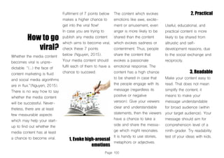 Page 100
How to go
viral?
Whether the media content
becomes viral is unpre-
dictable. “(...) the face of
content marketing is fluid
and social media algorithms
are in flux.”(Nguyen, 2015).
There is no way how to say
whether the media content
will be successful. Never-
theless, there are at least
few measurable aspects
which may help your start-
up to find out whether the
media content has at least
a chance to become viral.
Fulfilment of 7 points below
makes a higher chance to
get into the viral flow!
In case you are trying to
publish any media content
which aims to become viral,
check these 7 points
below (Nguyen, 2015).
Your media content should
fulfil each of them to have a
chance to succeed.
1. Evoke high-arousal
emotions
The content which evokes
emotions like awe, excite-
ment or amusement, even
anger is more likely to be
shared than the content
which evokes sadness or
contentment. Thus, people
share the content that
evokes a passionate
emotional response. The
content has a high chance
to be shared in case that
the people engage with its
message (regardless its
positive or negative
version). Give your viewers
clear and understandable
statements, then the viewers
have a chance to take a
side and share the messa-
ge which might resonates.
It is handy to use stories,
metaphors or adjectives.
2. Practical
Useful, educational, and
practical content is more
likely to be shared from
altruistic and self-
development reasons, due
to the social exchange and
reciprocity.
3. Readable
Make your content easy to
read. That does not mean
simplify the content, it
means to make your
message understandable
for broad audience (within
your target audience). Your
message should aim for
comprehension level of a
ninth-grader. Try readability
test of your ideas with kids.
 