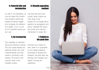 Page 101
4. Powerful title and
introduction
If a title is not interesting, no
one will watch the content.
Use powerful words that
evokes emotional trigger
and increases the attention
of a reader. Here is a list
of 317 powerful words you
can use.
5. Be trustworthy
The credibility is important
during the decision making.
You can quote experts but
personal stories are more
understandable and they
create a connection with
viewers. Of course more
sources mean more
credible content.
6. Visually appealing
medium
Use less text and more
visuals, these videos are
most likely to be
shared. Do not forget about
graphics as typography and
layout. Highlight the impor-
tant points and write the
introduction in larger font.
7. Publish in
the peak time
Promote your media on
time, when it is accessible
to your target audience.
According to Buzzsumo’s
research, the best days are
Monday and Tuesday and
repeat it during the
weekends.
 