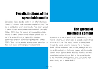 Page 103
Two distinctions of the
spreadable media
Spreadable media can be sorted in two different groups
based on a system how the media content is spread. The
first is distribution, which describes the “top-down spread
of media content as captured in the broadcast paradigm”
(Usher, 2010). And the second is the circulation which
means “a hybrid system where content spreads as a re-
sult of a series of informal transactions between
commercial and non-commercial participants” (Usher,
2010). Thus, people actually actively create something on
their own, based on the original media content.
The spread of
the media content
Almost all of us live in a connected society through the
Internet networks, we all are able to spread ours or others
stories from home. The media content is spread better
through the social networks because that is the place
where people share their own pictures, feelings and sto-
ries and therefore they feel more engage with the media
content which appears there. As every material, also this
spreadable content is more likely to be spread thanks
to the influencers (trust agents) (Usher, 2010) and then
within strong ties of social network.
 