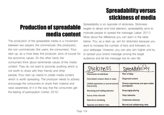 Page 104
Production of spreadable
media content
The production of the spreadable media is a movement
between two players: the commercials (the producers),
the non-commercials (the users, the consumers). Your
start-up, as a most likely first producer, aims of course for
the economic values. On the other hand, the
consumers think about sentimental values of the media
content. They do not want to promote anything which is
not worth to share with their friends and other
people. Your start-up needs to create media content
which is worth spreading. The producer needs to actively
encourage the consumers to share their material and
raise awareness of it in the way that the consumers get
the feeling of participation (Usher, 2010).
Spreadability versus
stickiness of media
Spreadability is an opposite of stickiness. Stickiness
targets to attract and hold attention, spreadability aims to
motivate people to spread the message (Jabar, 2011).
More about the difference you can learn in the table
below. You, as a start-up, aim for stickiness because you
want to increase the number of fans and followers on
your webpage. However, you can also aim higher and try
to spread your brand message among the target
audience and let the message live its own life.
 