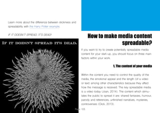 Page 105
Learn more about the difference between stickiness and
spreadability with the Harry Potter example.
IF IT DOESN´T SPREAD, IT´S DEAD!
How to make media content
spreadable?
If you want to try to create potentially spreadable media
content for your start-up, you should focus on three main
factors within your work.
1. The content of your media
Within the content you need to control the quality of the
media, the emotional appeal and the length (of a video
or text) among other characteristics because they affect
how the message is received. The key spreadable media
is a video today (Joan, 2014). The content which stimu-
lates the public to spread it are: shared fantasies, humour,
parody and references, unfinished narratives, mysteries,
controversies (Click, 2013).
 