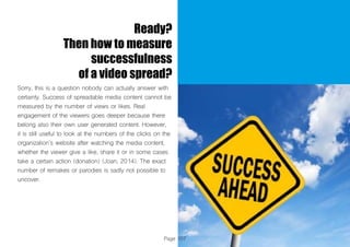 Page 107
Ready?
Then how to measure
successfulness
of a video spread?
Sorry, this is a question nobody can actually answer with
certainty. Success of spreadable media content cannot be
measured by the number of views or likes. Real
engagement of the viewers goes deeper because there
belong also their own user generated content. However,
it is still useful to look at the numbers of the clicks on the
organization’s website after watching the media content,
whether the viewer give a like, share it or in some cases
take a certain action (donation) (Joan, 2014). The exact
number of remakes or parodies is sadly not possible to
uncover.
 