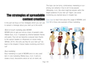 Page 108
The strategies of spreadable
content creation
In this part we focus on four strategies which you can use
to spread a message about your start-up to the world.
Word of mouth marketing alias WOMM
WOMM aims to get your ad as a topic of people´s talks
(Media Guru, m.d.). It spreads by chitchat between friends
and peers. Your ad can become a popular topic thanks
to the opinion leaders or influencers on social media
(Whitler, 2014). And who are they for your start-up? Go
back to the chapter 2 Social media monitoring and find it
out!
Buzz marketing
Buzz marketing is a part of WOMM and it is very used
term in viral marketing (Media Guru, m.d.). It aims to
create a buzz, discussions about an ad, an event, etc.
The topic can be funny, controversial, interesting or sur-
prising, but certainly it has to aim to be popular
(Wikipedia, m.d.). But what might be popular within the
target audience of your star-up? Again, use social
monitoring you learned about in chapter two.
Click here to read more about the usage of WOMM, and
here for a Coca cola example of Buzz marketing:
 