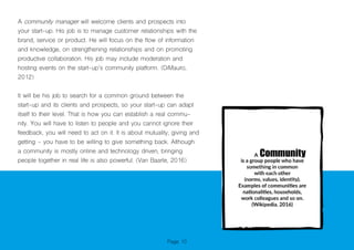 Page 10
A community manager will welcome clients and prospects into
your start-up. His job is to manage customer relationships with the
brand, service or product. He will focus on the flow of information
and knowledge, on strengthening relationships and on promoting
productive collaboration. His job may include moderation and
hosting events on the start-up’s community platform. (DiMauro,
2012)
It will be his job to search for a common ground between the
start-up and its clients and prospects, so your start-up can adapt
itself to their level. That is how you can establish a real commu-
nity. You will have to listen to people and you cannot ignore their
feedback, you will need to act on it. It is about mutuality, giving and
getting - you have to be willing to give something back. Although
a community is mostly online and technology driven, bringing
people together in real life is also powerful. (Van Baarle, 2016)
 