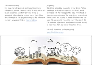 Page 109
Fan-page marketing
Fan-page marketing aims to stickiness, to get more
followers on website. There are plenty of ways how to try
to gain awareness and then followers. Having a
spreadable video might be for sure one of them. More
about strategies in Fan-page marketing for the website of
your start-up you can find on Kissmetric blog.
Storytelling
Storytelling talks about personality of your brand. Portray
your brand as a key character and your brand will be
connected with the message of the story in the heads of
your start-up´s customers. The story should be emotional,
human, like a real situation to evoke emotions in the vie-
wers. “Be genuine. Be honest. Be real.” (Olenski, 2015).
The audience experiences your stories during the reading
as well, make them feel part of it (Olenski, 2015).
For more information about Storytelling,
watch this documentary.
 