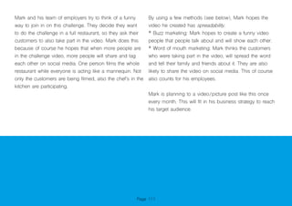 Page 111
Mark and his team of employers try to think of a funny
way to join in on this challenge. They decide they want
to do the challenge in a full restaurant, so they ask their
customers to also take part in the video. Mark does this
because of course he hopes that when more people are
in the challenge video, more people will share and tag
each other on social media. One person films the whole
restaurant while everyone is acting like a mannequin. Not
only the customers are being filmed, also the chef’s in the
kitchen are participating.
By using a few methods (see below), Mark hopes the
video he created has spreadability.
* Buzz marketing: Mark hopes to create a funny video
people that people talk about and will show each other.
* Word of mouth marketing: Mark thinks the customers
who were taking part in the video, will spread the word
and tell their family and friends about it. They are also
likely to share the video on social media. This of course
also counts for his employees.
Mark is planning to a video/picture post like this once
every month. This will fit in his business strategy to reach
his target audience.
 