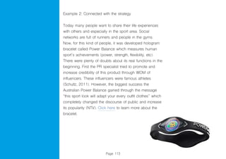Page 113
Example 2: Connected with the strategy
Today many people want to share their life experiences
with others and especially in the sport area. Social
networks are full of runners and people in the gyms.
Now, for this kind of people, it was developed hologram
bracelet called Power Balance which measures human
sport´s achievements (power, strength, flexibility, etc).
There were plenty of doubts about its real functions in the
beginning. First the PR specialist tried to promote and
increase credibility of this product through WOM of
influencers. These influencers were famous athletes
(Schultz, 2011). However, the biggest success the
Australian Power Balance gained through the message
“this sport look will adapt your every outfit clothes” which
completely changed the discourse of public and increase
its popularity (NTV). Click here to learn more about the
bracelet.
 