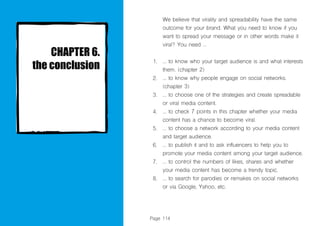Page 114
We believe that virality and spreadability have the same
outcome for your brand. What you need to know if you
want to spread your message or in other words make it
viral? You need ...
... to know who your target audience is and what interests
them. (chapter 2)
... to know why people engage on social networks.
(chapter 3)
... to choose one of the strategies and create spreadable
or viral media content.
... to check 7 points in this chapter whether your media
content has a chance to become viral.
... to choose a network according to your media content
and target audience.
... to publish it and to ask influencers to help you to
promote your media content among your target audience.
... to control the numbers of likes, shares and whether
your media content has become a trendy topic.
... to search for parodies or remakes on social networks
or via Google, Yahoo, etc.
1.
2.
3.
4.
5.
6.
7.
8.
 