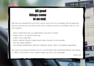 Page 115
All good
things come
to an end.
We have now reached the end of this e-book, but for you, this is probably just the beginning.
We are convinced you now have all the tools to make your start-up successful! That is, if you
don’t forget to:
- Build a relationship with you stakeholders to get them involved.
- Always work in an ethical, honest way.
- Listen to your customers.
- Build a network through multiple social media channels to communicate
with your target audience.
- Use creative advertisement (Moment marketing, parody video’s, competitions/giveaways).
But most of all, enjoy the process. Go for it, just like Mark did! As Marshall Mcluhan said already
in 1960’s (!!) the world is now a global village, use this to your advantage!
Good luck!
 