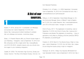 Page 116
A list of our
sources.
1
Bueters, P. (2016, January 22). 5 voorbeelden van Whatsapp
als business tool. Used at September 19, 2016, from
Sprout: http://www.sprout.nl/artikel/marketing/5-voorbeel-
den-van-whatsapp-als-business- tool#close-popup
Bullas, J. 6 Powerful Reasons Why you Should include Images in
your Marketing – Infographic. Used at September 19, 2016, from
Win at Business and life in digital world: http://www.jeffbullas.
com/2012/05/28/6- powerful-reasons-why-you-should-inclu-
de-images-in-your-marketing-infographic/
Castells, M. (2000). The Information Age: Economy, Society and
Culture. Volume I: The Rise of the Network Society. (2nd ed.). Ox-
ford: Blackwell Publishers.
Christakis, N. A., & Fowler, J. H. (2009, September). Connected.
Used at September 19, 2016, from Connected the book: http://
connectedthebook.com/pdf/excerpt.pdf
DiMauro, V. (2012, September). Social Media Manager vs. On-
line Community Manager: Same or Different? Used at Septem-
ber 9, 2016, from Leader Networks: http://www.leadernetworks.
com/2012/09/social-media- manager-vs-online.html
Ernst & Young. (2011). The digitalisation of everything. Used at
September 19, 2016, from Ernst & Young: http://www.ey.com/
Publication/vwLUAssets/The_digitisation_of_everything_- _How_or-
ganisations_must_adapt_to_changing_consumer_behaviour/$FILE/
EY_Digitisation_of_everything.pdf
Freeland, A. (2016, March 8). Five Brands Doing it Right on Insta-
gram. Used at September 19, 2016, from Ad Parlor: http://adpar-
lor.com/blog/five-brands-doing-it-right-on-instagram/
Hakobyan, M. (2015). 5 Ways Your Business Will Benefit from
User Generated Content. Used at September 9, 2016, from http://
 
