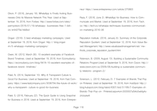 Page 118
Olson, P. (2016, January 18). WhatsApp Is Finally Inviting Busi-
nesses Onto Its Massive Network This Year. Used at Sep-
tember 19, 2016, from Forbes: http://www.forbes.com/sites/
parmyolson/2016/01/18/whatsapp- businesses-free-1-billi-
on/#44279a14b6bd
Ongair. (2016). 5 best whatsapp marketing campaigns. Used
at September 19, 2016, from Ongair: http:// blog.ongair.
im/5-whatsapp-marketing-campaigns/
Owen, M. (2012, March 26). 10 excellent examples of Facebook
Brand Timelines. Used at September 19, 2016, from Econsultancy:
https://econsultancy.com/blog/9418-10-excellent-examples-of-
facebook-brand- timelines/
Patel, N. (2014, September 10). Why A Transparent Culture Is
Good For Business. Used at September 19, 2016, from Fast Com-
pany: https://www.fastcompany.com/3036794/the-future-of-work/
why-a-transparent- culture-is-good-for-business
Patel, S. (2016, February 22). The Quick Guide to Using Snapchat
for Business in 2016. Used at September 19, 2016, from Entrepre-
neur: https://www.entrepreneur.com/article/270663
Raza, F. (2016, June 2). WhatsApp for Business: How to Com-
municate and Market. Used at September 19, 2016, from Tech.
co: http://tech.co/whatsapp-techniques-business-communicati-
on-marketing-2016-06
Reputation Institute. (2016, January 6). Summary of the Corporate
Reputation Quotient. Used at September 12, 2016, from Value Ba-
sed Management: http://www.valuebasedmanagement.net/ me-
thods_corporate_reputation_quotient.html
Robinson, B. (2009, August 13). Building a Sustainable Community
Relations Program.Used at September 9, 2016, from Cision: http://
www.cision.com/us/2009/08/building-a-sustainable-communi-
ty-relations- program-2/
Sorenson, L. (2012, February 2). 7 Examples of Brands That Pop
on Pinterest. Used at September 19, 2016, from HubSpot: http://
blog.hubspot.com/blog/tabid/6307/bid/31199/7-Examples-of-
Brands-That-Pop-on- Pinterest.aspx#sm.0000007a5t4o5wbfg4s-
zinzxyea4i
 