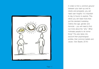 Page 11
In order to find a common ground
between your start-up and its
clients and prospects, you will
need user insights. It is important
to dig, to found, to explore. The-
refore you will need more than
just the standard marketing
metrics like age, gender and
domicile - you will need to find
out more about the “why”. What
motivates people to do some-
thing? This also takes into
account their psychological
profiles, their common beliefs and
values. (Van Baarle, 2016)
 