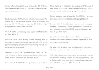 Page 120
Monitoring Tools. BrandWatch. Used at September 24, 2016 from:
https://www.brandwatch.com/2013/08/top-10-free-social-me-
dia-monitoring-tools/
Otte, E., Rousseau, R. (2012). Social network analysis: a powerful
strategy, also for the information science. Journal of Information Sci-
ence: Vol. 28: 441-453. Used at September 24, 2016 from: http://
jis.sagepub.com/ content/28/6/441.short
Parker, A. (2013). Understanding social capital. In CIPR. Share this
too. Wiley. 49-57 p.
Pollock, Ch. (2016, March). Making “Moment Marketing” Work for
Your Brand. iProspect Blog. Used at September 24, 2016 from: ht-
tps://www.iprospect.com/en/us/our-blog/making-moment-mar-
keting-work-for- your-brand/
Rappator, S.D. (2015). The Digital Metrics Field Guide : The Defi-
nitive Reference for Brands Using the Web, Social Media, Mobile
Media, or Email. Amsterdam: BIS Publishers. 318 p.
Rauschnabel, P., A. (2014): Monitoring als Erfolgsfaktor im Social
Media Marketing. in: Höchstötter, N., Handbuch Web Monitoring 1,
AKA Verlag., 1-22 p. (http://www.markenkunde.de/2014/06/12/
definition- social-media-monitoring-begriff-marketing/)
Simpley Measured. Used at September 24, 2016 from: http://sim-
plymeasured.com/#sm. 0000c3sws8b5lcpptvq22pbi7wq3j
Simpson, J. (2015, June). What are influencers and how do you
find them?. Econsultancy. Used at September 24, 2016 from: ht-
tps://econsultancy.com/blog/66560-what-are-influencers-and-
how-do-you-find- them/
Social Mention. Used at September 24, 2016 from: http://soci-
almention.com/about/ Tweetreach. Used at September 24, 2016
from: https://tweetreach.com
Ter Veld, L. (2016). About. Used on September 25, 2016, from:
http://gewoonwateenstudentjesavondseet.nl/ abou
TYTY. (2016, September). Mastering Moment Marketing: An analy-
sis of moment marketing adoption and best practice strategy. Used
at September 24, 2016 from: https://www.tvty.tv/wp-content/up-
loads/2016/09/ tvty-report-2016-final-1.pdf
 