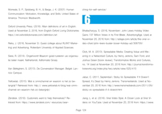 Page 124
Morreale, S. P., Spitzberg, B. H., & Barge, J. K. (2007). Human
Communication: Motivation, Knowledge, and Skills. United States of
America: Thomson Wadsworth.
Oxford University Press. (2016). Main definitions of art in English.
Used at November 2, 2016, from English Oxford Living Dictionaries:
https://en.oxforddictionaries.com/definition/art
Retra, J. (2016, November 3). Guest college about RLVNT Marke-
ting and Advertising. Rotterdam University of Applied Sciences.
Siere, R. (2014). Ongehoord! Waarom goed luisteren uw organisa-
tie beter maakt. Netherlands: Adformatie Groep.
Van Belleghem, S. (2013). De Conversation Manager. België: Lan-
noo Campus.
Yellowlab. (2015). Wat is omnichannel en waarom is het zo be-
langrijk? Retrieved from: http:// www.yellowlab.nl/blog/wat-omni-
channel-en-waarom-het-zo-belangrijk/
Zendesk. (2016). Customers want to help themselves? Re-
trieved from: https://www.zendesk.com/ resources/sear-
ching-for-self-service/
Bhattacharyya, S. (2016, November). John Lewis Holiday Video
Gains 137 Million Views in Its First Week. AdvertisingAge. Used at
November 20, 2016 from: http://adage.com/article/the-viral-vi-
deo-chart/john-lewis-buster-boxer-holiday-ad/306759/
Click, M. A. (2013). Spreadable Media: Creating Value and Me-
aning in a Networked Culture, by Henry Jenkins, Sam Ford, and
Joshua Green [book review]. Transformative Works and Cultures,
no. 14 Used at November 20, 2016 from: http://journal.transforma-
tiveworks.org/index.php/twc/article/view/525/410
Jabar, C. (2011, September). Sticky Vs Spreadable: If It Doesn’t
Spread, It’s Dead by Henry Jenkins. Transmediakids. Used at No-
vember 20, 2016 from: http://www.transmediakids.com/2011/09/
sticky-vs-spreadable-if-it-doesnt.html
Jiang, L. et al. (2016). Viral Video Style: A Closer Look at Viral Vi-
deos on YouTube. Used at November 20, 2016 from: https://www.
6
 