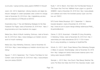 Page 125
cs.cmu.edu/~lujiang/camera_ready_papers/ICMR2014-Viral.pdf
Joann, G.E. (2014, September). Utilizing networks and digital dis-
tribution strategies to create spreadable video content for change.
Used at November 20, 2016 from: http://digitallibrary.usc.edu/
cdm/ref/collection/p15799coll3/id/487072
Kissemetrics blog. 7 Tips and Marketing Strategies for the New
Facebook Fan Pages. Used at November 20, 2016 from: https://
blog.kissmetrics.com/new-facebook-fan-pages/
Media Guru. Word of Mouth marketing. Dictionary. Used at Novem-
ber 20, 2016 from: https://www.mediaguru.cz/medialni-slovnik/
word-of-mouth-marketing/
Media Guru. Buzz Marketing. Dictionary. Used at November 20,
2016 from: https://www.mediaguru.cz/medialni-slovnik/buzz-mar-
keting/
Nguyen, T. (2015, September). The 7 Factors That Make for Viral
Content. Used at November 20, 2016 from: https://www.entrepre-
neur.com/article/250249.
Nudd, T. (2014, March). And Here’s the First Branded Parody of
That Super-Viral ‘First Kiss’ AdBritish frozen yogurt is a good fit.
ADWEEK. Used at November 20, 2016 from: http://www.adweek.
com/adfreak/and-heres-first-branded-parody-super-viral-first-
kiss-ad-156251
NTV,Turkish Media Broadcast. (2011, September 1 ). Balance
bracelet deception. Used at November 24, 2016 from:
http://www.ntv.com.tr/yasam/denge-bilekligi-aldatmacasi,tY8dS__
f2UqHrVsVWot2mQ
Olenski, S. (2015, November). 4 Benefits Of Using Storytelling
In Marketing. Forbes. Used at November 20, 2016 from: http://
www.forbes.com/sites/steveolenski/2015/11/30/4-bene-
fits-of-using-storytelling-in-marketing/#1dca634a276a
Schultz, E.J. (2011, April). Power Balance Plans Marketing Changes
in Wake of Lawsuits. AdvertisingAge. Used at November 24, 2016
from: http://adage.com/article/news/power-balance-plans-mar-
keting-wake-lawsuits/226960/
Stampler, L. (2013, May). How Dove’s ‘Real Beauty Sketches’ Be-
came The Most Viral Video Ad Of All Time. Business Insider. Used
 