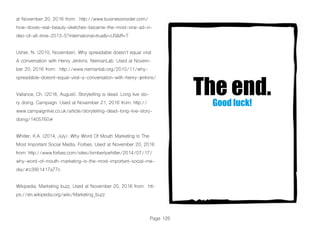 Page 126
at November 20, 2016 from: http://www.businessinsider.com/
how-doves-real-beauty-sketches-became-the-most-viral-ad-vi-
deo-of-all-time-2013-5?international=true&r=US&IR=T
Usher, N. (2010, November). Why spreadable doesn’t equal viral:
A conversation with Henry Jenkins. NiemanLab. Used at Novem-
ber 20, 2016 from: http://www.niemanlab.org/2010/11/why-
spreadable-doesnt-equal-viral-a-conversation-with-henry-jenkins/
Vallance, Ch. (2016, August). Storytelling is dead. Long live sto-
ry doing. Campaign. Used at November 21, 2016 from: http://
www.campaignlive.co.uk/article/storytelling-dead-long-live-story-
doing/1405760#
Whitler, K.A. (2014, July). Why Word Of Mouth Marketing Is The
Most Important Social Media. Forbes. Used at November 20, 2016
from: http://www.forbes.com/sites/kimberlywhitler/2014/07/17/
why-word-of-mouth-marketing-is-the-most-important-social-me-
dia/#c3901417a77c
Wikipedia. Marketing buzz. Used at November 20, 2016 from: htt-
ps://en.wikipedia.org/wiki/Marketing_buzz
The end.Good luck!
 