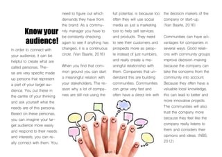 Page 12
Know your
audience!
In order to connect with
your audience, it can be
helpful to create what are
called personas. The-
se are very specific made
up persons that represent
a part of your target au-
dience. You put these in
the centre of your thinking
and ask yourself what the
needs are of this persona.
Based on these personas,
you can imagine your tar-
get audience more easily
and respond to their needs
and interests, you can re-
ally connect with them. You
need to figure out which
demands they have from
the brand. As a commu-
nity manager you have to
be constantly checking
again to see if anything has
changed, it is a continuous
circle. (Van Baarle, 2016)
When you find that com-
mon ground you can start
a meaningful relation with
your stakeholders. The re-
ason why a lot of compa-
nies are still not using the
full potential, is because too
often they will use social
media as just a marketing
tool to help sell services
and products. They need
to see their customers and
prospects more as peop-
le instead of just numbers,
and really create a me-
aningful relationship with
them. Companies that un-
derstand this are building
communities. Communities
can grow very fast and
often have a direct link with
the decision makers of the
company or start-up.
(Van Baarle, 2016)
Communities can have ad-
vantages for companies in
several ways. Good relati-
ons with community groups
improve decision-making
because the company can
take the concerns from the
community into account.
Because they often have a
valuable local knowledge,
this can lead to better and
more innovative projects.
The communities will also
trust the company more
because they feel like the
company really listens to
them and considers their
opinions and ideas. (NBS,
2012)
 
