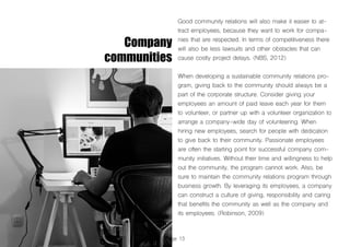 Page 13
Company
communities
Good community relations will also make it easier to at-
tract employees, because they want to work for compa-
nies that are respected. In terms of competitiveness there
will also be less lawsuits and other obstacles that can
cause costly project delays. (NBS, 2012)
When developing a sustainable community relations pro-
gram, giving back to the community should always be a
part of the corporate structure. Consider giving your
employees an amount of paid leave each year for them
to volunteer, or partner up with a volunteer organization to
arrange a company-wide day of volunteering. When
hiring new employees, search for people with dedication
to give back to their community. Passionate employees
are often the starting point for successful company com-
munity initiatives. Without their time and willingness to help
out the community, the program cannot work. Also, be
sure to maintain the community relations program through
business growth. By leveraging its employees, a company
can construct a culture of giving, responsibility and caring
that benefits the community as well as the company and
its employees. (Robinson, 2009)
 