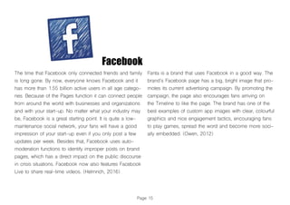 Page 15
The time that Facebook only connected friends and family
is long gone. By now, everyone knows Facebook and it
has more than 1.55 billion active users in all age catego-
ries. Because of the Pages function it can connect people
from around the world with businesses and organizations
and with your start-up. No matter what your industry may
be, Facebook is a great starting point. It is quite a low-
maintenance social network, your fans will have a good
impression of your start-up even if you only post a few
updates per week. Besides that, Facebook uses auto-
moderation functions to identify improper posts on brand
pages, which has a direct impact on the public discourse
in crisis situations. Facebook now also features Facebook
Live to share real-time videos. (Helmrich, 2016)
Fanta is a brand that uses Facebook in a good way. The
brand’s Facebook page has a big, bright image that pro-
motes its current advertising campaign. By promoting the
campaign, the page also encourages fans arriving on
the Timeline to like the page. The brand has one of the
best examples of custom app images with clear, colourful
graphics and nice engagement tactics, encouraging fans
to play games, spread the word and become more soci-
ally embedded. (Owen, 2012)
Facebook
 