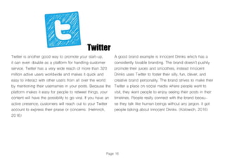 Twitter
Twitter is another good way to promote your start-up,
it can even double as a platform for handling customer
service. Twitter has a very wide reach of more than 320
million active users worldwide and makes it quick and
easy to interact with other users from all over the world
by mentioning their usernames in your posts. Because the
platform makes it easy for people to retweet things, your
content will have the possibility to go viral. If you have an
active presence, customers will reach out to your Twitter
account to express their praise or concerns. (Helmrich,
2016)
A good brand example is Innocent Drinks which has a
consistently lovable branding. The brand doesn’t pushily
promote their juices and smoothies, instead Innocent
Drinks uses Twitter to foster their silly, fun, clever, and
creative brand personality. The brand strives to make their
Twitter a place on social media where people want to
visit, they want people to enjoy seeing their posts in their
timelines. People really connect with the brand becau-
se they talk like human beings without any jargon. It got
people talking about Innocent Drinks. (Kolowich, 2016)
Page 16
 