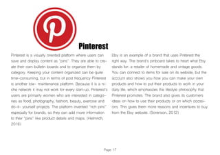 Pinterest
Pinterest is a visually oriented platform where users can
save and display content as “pins”. They are able to cre-
ate their own bulletin boards and to organize them by
category. Keeping your content organized can be quite
time-consuming, but in terms of post frequency Pinterest
is another low- maintenance platform. Because it is a ni-
che network it may not work for every start-up, Pinterest’s
users are primarily women who are interested in catego-
ries as food, photography, fashion, beauty, exercise and
do-it- yourself projects. The platform invented “rich pins”
especially for brands, so they can add more information
to their “pins” like product details and maps. (Helmrich,
2016)
Etsy is an example of a brand that uses Pinterest the
right way. The brand’s pinboard takes to heart what Etsy
stands for: a retailer of homemade and vintage goods.
You can connect to items for sale on its website, but the
account also shows you how you can make your own
products and how to put their products to work in your
daily life, which emphasizes the lifestyle philosophy that
Pinterest promotes. The brand also gives its customers
ideas on how to use their products or on which occasi-
ons. This gives them more reasons and incentives to buy
from the Etsy website. (Sorenson, 2012)
Page 17
 