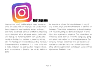 Page 18
Instagram
Instagram is a mostly mobile network based entirely on
photo and video posts on which you can use its unique
filters. Instagram is used mostly by women, and users
post mainly about food, art, travel and fashion. Depending
on your industry it will or will not be a good platform for
your start-up. To make this platform work you have to
be able to find the right hashtags to share your photos
with. The hashtags are important because they make your
posts easier to find, as there is a lot of clutter on all soci-
al media. Instagram has also launched Instagram stories,
which is comparable to Snapchat (see below). (Helmrich,
2016)
An example of a brand that uses Instagram in a good
way is Ben&Jerry’s, one of the first brands to advertise on
Instagram. They mostly post pictures of desserts together
with visual storytelling and dominate Instagram in terms
of content, targeting and frequency. They mostly focus on
millennials. Ben & Jerry’s is known for being easy-going
and natural, which plays into its advertising strategy. The
company manages posts three times per day (on aver-
age) per account and has done a fantastic job of syn-
ching advertising parameters so Instagram users don’t feel
bombarded. (Freeland, 2016)
 