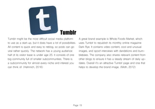 Page 19
Tumblr
Tumblr might be the most difficult social media platform
to use as a start-up, but it does have a lot of possibilities.
All content is quick and easy to reblog, so posts can go
viral rather quickly. The network has a young audience:
half of its visitor base is under age 25. It consists of one
big community full of smaller subcommunities. There is
a subcommunity for almost every niche and interest you
can think of. (Helmrich, 2016)
A great brand example is Whole Foods Market, which
uses Tumblr to republish its monthly online magazine
Dark Rye. It contains video content, cool and unusual
images, and spoof interviews with dandelions and bum-
blebees. The company also shares relevant content from
other blogs to ensure it has a steady stream of daily up-
dates. Overall it’s an attractive Tumblr page and one that
helps to develop the brand image. (Moth, 2012)
 