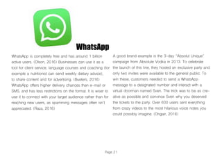 WhatsApp
WhatsApp is completely free and has around 1 billion
active users. (Olson, 2016) Businesses can use it as a
tool for client service, language courses and coaching (for
example a nutritionist can send weekly dietary advice),
to share content and for advertising. (Bueters, 2016)
WhatsApp offers higher delivery chances than e-mail or
SMS, and has less restrictions on the format. It is wiser to
use it to connect with your target audience rather than for
reaching new users, as spamming messages often isn’t
appreciated. (Raza, 2016)
A good brand example is the 3-day “Absolut Unique”
campaign from Absolute Vodka in 2013. To celebrate
the launch of this line, they hosted an exclusive party and
only two invites were available to the general public. To
win these, customers needed to send a WhatsApp
message to a designated number and interact with a
virtual doorman named Sven. The trick was to be as cre-
ative as possible and convince Sven why you deserved
the tickets to the party. Over 600 users sent everything
from crazy videos to the most hilarious voice notes you
could possibly imagine. (Ongair, 2016)
Page 21
 