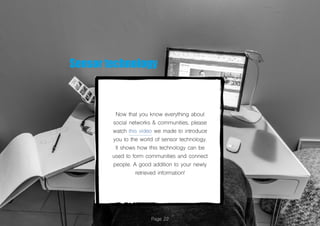 Now that you know everything about
social networks & communities, please
watch this video we made to introduce
you to the world of sensor technology.
It shows how this technology can be
used to form communities and connect
people. A good addition to your newly
retrieved information!
Page 22
Sensor technology
 